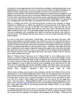 Conscience is a most important part of our inward man, and plays a most prominent part in our 
spiritual history. It cannot save us. It never yet led any one to Christ. It is blind, and liable to be 
misled. It is lame and powerless, and cannot guide us to heaven. Yet conscience is not to be 
despised. It is the minister's best friend, when he stands up to rebuke sin from the pulpit. It is the 
mother's best friend, when she tries to restrain her children from evil and quicken them to good. 
It is the teacher's best friend, when he presses home on boys and girls their moral duties. Happy 
is he who never stifles his conscience, but strives to keep it tender! Still happier is he who prays to 
have it enlightened by the Holy Spirit, and sprinkled with Christ's blood. (John - chapter 8) 
(Ryle in Looking Unto Jesus) We need inward peace. So long as our conscience is asleep, 
deadened by indulged sin, or dulled and stupefied by incessant pursuit of the things of this 
world—so long can that man get on tolerably well without peace with God. But once let 
conscience open its eyes, and shake itself, and rise, and move—and it will make the stoutest 
child of Adam feel ill at ease. The irrepressible thought that this life is not all—that there is a 
God, and a judgment, and a something after death, an undiscovered destiny from which no 
traveler returns—that thought will come up at times in every man's mind, and make him long 
forinwardpeace. 
It is easy to write brave words about eternal hope, and strew the path to the grave with 
flowers. Such theology is naturally popular: the world loves to have it so. But after all, there is 
something deep down in the heart of hearts of most men, which must be satisfied. The strongest 
evidence of God's eternal truth, is the universal conscience of mankind. Who is there among us 
all, who can sit down and think over the days that are past—school days, and college days, and 
days of middle life, their countless things left undone that ought to have been done, and done 
that ought not to have been done—who, I say, can think over it all without shame, if indeed he 
does not turn from the review with disgust and terror, and refuse to think at all? We all need 
peace. (Ryle Looking Unto Jesus!) 
(Ryle in Without Christ) Moreover, to be without Christ is to be without peace. Every 
man has a conscience within him, which must be satisfied before he can be truly happy. So long 
as this conscience is asleep or half dead, so long, no doubt, he gets along pretty well. But as soon 
as a man’s conscience wakes up, and he begins to think of past sins and present failings and 
future judgment, at once he finds out that he needs something to give him inward rest. But 
what can do it? Repenting and praying and Bible reading, and church going, and sacrament 
receiving, and self–mortification may be tried, and tried in vain. They never yet took off the 
burden from anyone’s conscience. And yet peace must be had! 
There is only one thing can give peace to the conscience, and that is the blood of Jesus Christ 
sprinkled on it. A clear understanding that Christ’s death was an actual payment of our debt to 
God, and that the merit of that death is made over to man when he believes, is the grand secret 
of inward peace. It meets every craving of conscience. It answers every accusation. It calms 
every fear. It is written These things I have spoken unto you, that in Me you might have 
peace. He is our peace. Being justified by faith, we have peace with God through our Lord 
Jesus Christ (Jn 16:33; Ep 2:14; Ro 5:1). We have peace through the blood of His cross: peace 
like a deep mine—peace like an ever–flowing stream. But without Christ we are without 
peace. (Without Christ) 
J C Philpot writes that there can be there is a receiving of the gospel as the word of men into the 
natural COSCIECE; for there is a natural conscience as well as a spiritual conscience. This is 
very evident from the language of the apostle when speaking of the Gentiles– Who show the 
 