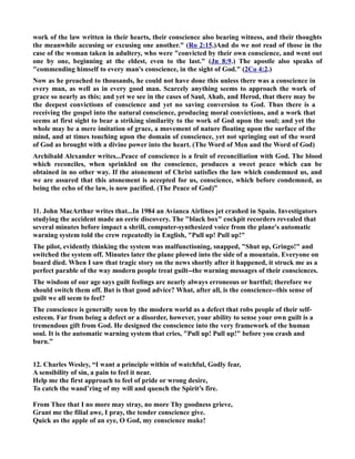 work of the law written in their hearts, their conscience also bearing witness, and their thoughts 
the meanwhile accusing or excusing one another. (Ro 2:15.)And do we not read of those in the 
case of the woman taken in adultery, who were convicted by their own conscience, and went out 
one by one, beginning at the eldest, even to the last. (Jn 8:9.) The apostle also speaks of 
commending himself to every man's conscience, in the sight of God. (2Co 4:2.) 
ow as he preached to thousands, he could not have done this unless there was a conscience in 
every man, as well as in every good man. Scarcely anything seems to approach the work of 
grace so nearly as this; and yet we see in the cases of Saul, Ahab, and Herod, that there may be 
the deepest convictions of conscience and yet no saving conversion to God. Thus there is a 
receiving the gospel into the natural conscience, producing moral convictions, and a work that 
seems at first sight to bear a striking similarity to the work of God upon the soul; and yet the 
whole may be a mere imitation of grace, a movement of nature floating upon the surface of the 
mind, and at times touching upon the domain of conscience, yet not springing out of the word 
of God as brought with a divine power into the heart. (The Word of Men and the Word of God) 
Archibald Alexander writes...Peace of conscience is a fruit of reconciliation with God. The blood 
which reconciles, when sprinkled on the conscience, produces a sweet peace which can be 
obtained in no other way. If the atonement of Christ satisfies the law which condemned us, and 
we are assured that this atonement is accepted for us, conscience, which before condemned, as 
being the echo of the law, is now pacified. (The Peace of God)” 
11. John MacArthur writes that...In 1984 an Avianca Airlines jet crashed in Spain. Investigators 
studying the accident made an eerie discovery. The black box cockpit recorders revealed that 
several minutes before impact a shrill, computer-synthesized voice from the plane's automatic 
warning system told the crew repeatedly in English, Pull up! Pull up! 
The pilot, evidently thinking the system was malfunctioning, snapped, Shut up, Gringo! and 
switched the system off. Minutes later the plane plowed into the side of a mountain. Everyone on 
board died. When I saw that tragic story on the news shortly after it happened, it struck me as a 
perfect parable of the way modern people treat guilt--the warning messages of their consciences. 
The wisdom of our age says guilt feelings are nearly always erroneous or hurtful; therefore we 
should switch them off. But is that good advice? What, after all, is the conscience--this sense of 
guilt we all seem to feel? 
The conscience is generally seen by the modern world as a defect that robs people of their self-esteem. 
Far from being a defect or a disorder, however, your ability to sense your own guilt is a 
tremendous gift from God. He designed the conscience into the very framework of the human 
soul. It is the automatic warning system that cries, Pull up! Pull up! before you crash and 
burn.” 
12. Charles Wesley, “I want a principle within of watchful, Godly fear, 
A sensibility of sin, a pain to feel it near. 
Help me the first approach to feel of pride or wrong desire, 
To catch the wand’ring of my will and quench the Spirit’s fire. 
From Thee that I no more may stray, no more Thy goodness grieve, 
Grant me the filial awe, I pray, the tender conscience give. 
Quick as the apple of an eye, O God, my conscience make! 
 