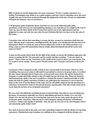 Billy Graham set out the importance of a clear conscience To have a guilty conscience is a 
feeling. Psychologists may define it as a guilt complex, and may seek to rationalize away the sense 
of guilt, but once it has been awakened through the application of the law of God, no explanation 
will quiet the insistent voice of conscience. 
C H Spurgeon spoke frequently about conscience as seen in the following quite pithy 
quotations...beloved if you are contemplating sinning as you read this or are caught in the web of 
some sin, may the Holy Spirit of the Living God convict you of sin, righteousness and the 
judgment to come, not only for your sake of your Christian life but even more so for the sake of 
His name... 
Conscience may tell me that something is wrong, but how wrong it is conscience itself does not 
know. Did any man's conscience, unenlightened by the Spirit, ever tell him that his sins deserved 
damnation? Did it ever lead any man to feel an abhorrence of sin as sin? Did conscience ever 
bring a man to such self-renunciation that he totally abhorred himself and all his works and 
came to Christ? 
A man sees his enemy before him. By the light of his candle, he marks the insidious approach. His 
enemy is seeking his life. The man puts out the candle and then exclaims, I am now quite at 
peace. That is what you do. Conscience is the candle of the Lord. It shows you your enemy. You 
try to put it out by saying, Peace, peace! Put the enemy out! God give you grace to thrust sin 
out! 
Conscience is like a magnetic needle, which, if once turned aside from its pole, will never cease 
trembling. You can never make it still until it is permitted to return to its proper place. I recollect 
the time when I thought that if I had to live on bread and water all my life and be chained in a 
dungeon, I would cheerfully submit to that if I might but get rid of my sins. When sin haunted 
and burdened my spirit, I am sure I would have counted the martyr's death preferable to a life 
under the lash of a guilty conscience O believe me, guilt upon the conscience is worse than the 
body on the rack. Even the flames of the stake may be cheerfully endured, but the burnings of a 
conscience tormented by God are beyond all measure unendurable. This side of hell, what can be 
worse than the tortures of an awakened conscience? 
He was a fool who killed the watchdog because it alarmed him when thieves were breaking into 
his house. If conscience upbraids you, feel its upbraiding and heed its rebuke. It is your best 
friend. Give me into the power of a roaring lion, but never let me come under the power of an 
awakened, guilty conscience. Shut me up in a dark dungeon, among all manner of loathsome 
creatures—snakes and reptiles of all kinds—but, oh, give me not over to my own thoughts when I 
am consciously guilty before God! 
Fire such as martyrs felt at the stake were but a plaything compared with the flames of a burning 
conscience. Thunderbolts and tornadoes are nothing in force compared with the charges of a 
 