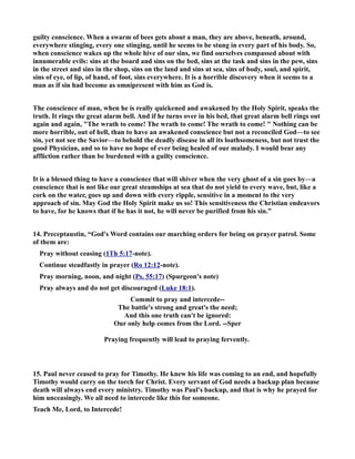 guilty conscience. When a swarm of bees gets about a man, they are above, beneath, around, 
everywhere stinging, every one stinging, until he seems to be stung in every part of his body. So, 
when conscience wakes up the whole hive of our sins, we find ourselves compassed about with 
innumerable evils: sins at the board and sins on the bed, sins at the task and sins in the pew, sins 
in the street and sins in the shop, sins on the land and sins at sea, sins of body, soul, and spirit, 
sins of eye, of lip, of hand, of foot, sins everywhere. It is a horrible discovery when it seems to a 
man as if sin had become as omnipresent with him as God is. 
The conscience of man, when he is really quickened and awakened by the Holy Spirit, speaks the 
truth. It rings the great alarm bell. And if he turns over in his bed, that great alarm bell rings out 
again and again, The wrath to come! The wrath to come! The wrath to come!  othing can be 
more horrible, out of hell, than to have an awakened conscience but not a reconciled God—to see 
sin, yet not see the Savior—to behold the deadly disease in all its loathsomeness, but not trust the 
good Physician, and so to have no hope of ever being healed of our malady. I would bear any 
affliction rather than be burdened with a guilty conscience. 
It is a blessed thing to have a conscience that will shiver when the very ghost of a sin goes by—a 
conscience that is not like our great steamships at sea that do not yield to every wave, but, like a 
cork on the water, goes up and down with every ripple, sensitive in a moment to the very 
approach of sin. May God the Holy Spirit make us so! This sensitiveness the Christian endeavors 
to have, for he knows that if he has it not, he will never be purified from his sin.” 
14. Preceptaustin, “God's Word contains our marching orders for being on prayer patrol. Some 
of them are: 
Pray without ceasing (1Th 5:17-note). 
Continue steadfastly in prayer (Ro 12:12-note). 
Pray morning, noon, and night (Ps. 55:17) (Spurgeon's note) 
Pray always and do not get discouraged (Luke 18:1). 
Commit to pray and intercede-- 
The battle's strong and great's the need; 
And this one truth can't be ignored: 
Our only help comes from the Lord. --Sper 
Praying frequently will lead to praying fervently. 
15. Paul never ceased to pray for Timothy. He knew his life was coming to an end, and hopefully 
Timothy would carry on the torch for Christ. Every servant of God needs a backup plan because 
death will always end every ministry. Timothy was Paul's backup, and that is why he prayed for 
him unceasingly. We all need to intercede like this for someone. 
Teach Me, Lord, to Intercede! 
 