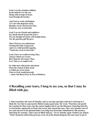 Lord, I see the countless millions 
In the land far o'er the sea, 
Dying with no hope of Jesus, 
Lost through all eternity; 
And I feel so weak and helpless 
As I view this desperate need, 
Humbly, Lord, I do beseech Thee, 
Teach me, now, to intercede. 
Lord, I see my friends and neighbors 
In a death march toward the grave; 
ot one thought of Christ, who bought them, 
or the priceless gift He gave; 
Then I feel my own undoneness 
Viewing thus this crying need, 
And I cry with heartfelt anguish, 
Teach me, Lord, to intercede. 
Lord, I have no wealth to bring Thee, 
And my talents are so few; 
But I long for all to know Thee, 
Love Thee as we ought to do. 
So while men with brains and talents 
Warn the wicked of their need, 
I, within my secret closet, 
Close to God, would intercede. 
—Anna Van Buren Prat, in Way of Holiness 
4 Recalling your tears, I long to see you, so that I may be 
filled with joy. 
1. Paul remembers the tears of Timothy, and we can only speculate what he is referring to. I 
think the view that is expressed by Hiebert makes good sense. He wrote, “Paul does not specify 
the occasion for those tears, but the context implies that it was the bitterness of parting from his 
revered leader, apparently at Paul's last arrest, that caused the tears. They were genuine tears of 
love and concern as his spiritual father was being torn from him. Stimulated by this memory, 
Paul longs for reunion, that I may be filled with joy. To see Timothy again would be joy indeed. 
Paul's memories afford him great joy as he sits in his dismal dungeon, but once more to get to 
 