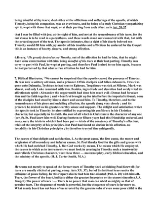 being mindful of thy tears; shed either at the afflictions and sufferings of the apostle, of which 
Timothy, being his companion, was an eyewitness, and he being of a truly Christian sympathizing 
spirit, wept with those that wept; or at their parting from each other, as in Act_20:37 
that I may be filled with joy; at the sight of him, and not at the remembrance of his tears; for the 
last clause is to be read in a parenthesis, and these words stand not connected with that, but with 
the preceding part of the text. The apostle intimates, that a sight of his dearly beloved son 
Timothy would fill him with joy amidst all his troubles and afflictions he endured for the Gospel: 
this is an instance of hearty, sincere, and strong affection. 
6.Henry, “He greatly desired to see Timothy, out of the affection he had for him, that he might 
have some conversation with him, being mindful of his tears at their last parting. Timothy was 
sorry to part with Paul, he wept at parting, and therefore Paul desired to see him again, because 
he had perceived by that what a true affection he had for him. 
7. Biblical Illustrator, “We cannot be surprised that the apostle craved the presence of Timotny. 
He was now a solitary old man, and a prisoner. Of his disciples and fellow-labourers, Titus was 
gone unto Dalmatia, Tychicus he had sent to Ephesus, Trophimus was sick at Miletus, Mark was 
absent, and only Luke remained with him. Besides, ingratitude and desertion had sorely tried his 
affectionate spirit : Alexander the coppersmith had done him much evil ; Demas had forsaken 
him and the faith together ; and when first brought up for trial before the imperial tribunal, none 
of the disciples had stood by him to cheer and secoud him. To Timothy, therefore, and to the 
remembrance of his pious and unfailing affection, the apostle clung very closely ; and his 
presence he desired as his greatest earthly solace and support. The delight and satisfaction which 
the apostle took in Timothy he also testified by expressing his confidence in his Christian 
character, but especially in his faith, the root of all which is Christian in the character of any one 
(ver. 5). St. Paul knew him well. During fourteen or fifteen years had this friendship endured, and 
many were the trials to which it had been put — trials of the constancy of Timothy's affection, 
trials of the integrity of his principles. But Paul had found no decline in his affection, no 
instability in his Christian principles ; he therefore trusted him unfeignedly. 
The causes of that delight and satisfaction. 1. As the great cause, the first cause, the mover and 
originator of all secondary and inferior causes, St. Paul thanks God for the gifts and graces with 
which He had enriched Timothy. 2. But God works by means. The means which He employed, 
the causes to which as to instruments we must look in creating in Timothy such a trustworthy 
and reliable Christian character, were these three — maternal piety, early biblical education, and 
the ministry of the apostle. (H. J. Carter Smith, M.A.) 
He seems not merely to speak of the former tears of Timothy shed at bidding Paul farewell (for 
tears are usually elicited at parting, comp. Acts XX. 37), but of his habitual tears under the 
influence of pious feeling. In this respect also he had him like-minded (Phil. ii. 20) with himself. 
Tears, the flower of the heart, indicate either the greatest hypocrisy or the utmost sincerity.(J. A. 
Bengel.) The power of tears : — There is no power that man can wield so mighty as that of 
genuine tears. The eloquence of words is powerful, but the eloquence of tears is far more so. 
What manly heart has not been often arrested by the genuine sobs of even some poor child in the 
 