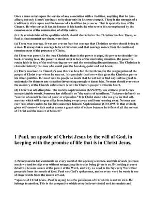 Once a man enters upon the service of any association with a tradition, anything that he does 
affects not only himself nor has it to be done only in his own strength. There is the strength of a 
tradition to draw upon and the honour of a tradition to preserve. That is specially true of the 
Church. He who serves it has its honour in his hands; he who serves it is strengthened by the 
consciousness of the communion of all the saints. 
(iv) He reminds him of the qualities which should characterize the Christian teacher. These, as 
Paul at that moment saw them, were four. 
(a) There was courage. It was not craven fear but courage that Christian service should bring to 
a man. It always takes courage to be a Christian, and that courage comes from the continual 
consciousness of the presence of Christ. 
(b) There was power. In the true Christian there is the power to cope, the power to shoulder the 
back-breaking task, the power to stand erect in face of the shattering situation, the power to 
retain faith in face of the soul-searing sorrow and the wounding disappointment. The Christian is 
characteristically the man who could pass the breaking-point and not break. 
(c) There was love. In Timothy's case this was love for the brethren, for the congregation of the 
people of Christ over whom he was set. It is precisely that love which gives the Christian pastor 
his other qualities. He must love his people so much that he will never find any toil too great to 
undertake for them or any situation threatening enough to daunt him. o man should ever enter 
the ministry of the Church unless there is love for Christ's people within his heart. 
(d) There was self-discipline. The word is sophronismos (GS4995), one of these great Greek 
untranslatable words. Someone has defined it as the sanity of saintliness. Falconer defines it as 
control of oneself in face of panic or of passion. It is Christ alone who can give us that self-mastery 
which will keep us alike from being swept away and from running away. o man can 
ever rule others unless he has first mastered himself. Sophronismos (GS4995) is that divinely 
given self-control which makes a man a great ruler of others because he is first of all the servant 
of Christ and the master of himself.” 
1 Paul, an apostle of Christ Jesus by the will of God, in 
keeping with the promise of life that is in Christ Jesus, 
1. Preceptaustin has comments on every word of this opening sentence, and this reveals just how 
much we tend to skip over without recognizing the truths being given to us. By looking at every 
detail we become aware of the power of the Word, and why we need to live by every Word that 
proceeds from the mouth of God. Paul was God's spokesman, and so every word he wrote is one 
of those words from the mouth of God. 
“Apostle of Christ Jesus - Paul is saying he is the possession of Christ. He is not his own. He 
belongs to another. This is the perspective which every believer should seek to emulate and 
 