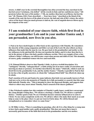streets. A child's tear in the crowded thoroughfare has often arrested the busy merchant in his 
hurried career Coriolanus, who defied  all the swords in Italy and her confederate states, fell 
prostrate before the tears of his mother : •' Oh, my mother, thou hast saved Borne, but lost thy 
son. (D. Thomas, D.D.) Tears described: — Tears have been ^ described as the blood of the 
wounds of the soul, the leaves of the plant of sorrow, the hail and rain of life's winter, the safety-valves 
of the heart when too much pressure is laid on, the vent of anguish-showers blown up by 
the tempests of the soul.” 
5 I am reminded of your sincere faith, which first lived in 
your grandmother Lois and in your mother Eunice and, I 
am persuaded, now lives in you also. 
1. Paul as he faces death begins to reflect back on his experiences with Timothy. He remembers 
the sincerity of this young companion and fellow servant of the Lord. He also reflects on those 
influences that made him the man he was. He goes back to his grandmother and mother as the 
key influences in his spiritual life. He does not mention the father, and it is clear then that he is 
not in the picture of those who had a positive influence on him. This is an example of how a boy 
without a father's influence can still become a marvelous person and child of God. This demands, 
of course, godly committed women who love and teach him. 
2. D. Edmond Hiebert observes that Timothy's faith...is given a twofold description. It is 
unfeigned, literally, unhypocritical; a faith arising out of an inner reality of conviction and 
knowing no sham or pretense. It is further described by the clause which [lit., which is such as] 
dwelt first in thy grandmother Lois, and thy mother Eunice. Timothy is parallel to Paul in that 
he too has a line of godly ancestors, in whom this unhypocritical faith has effectively taken up 
its abode. 
Paul's mention of (Lois and Eunice) by name indicates that both were personally known to Paul. 
And now as he reviews his memories of Timothy he is fully persuaded, or assured, that this same 
faith indwells Timothy also. This is intended to cheer the depressed disciple, and suggests that 
whatever others may assert about Timothy, Paul is assured of his sincere godliness 
3. Ray Pritchard explains how this reminder of Timothy's godly legacy would have encouraged 
the young disciple writing that...We all have a heritage, a family tree. We all have a spiritual 
history—whether good or bad. We are Christians because someone influenced us to come to 
Christ. o one comes completely on his own. We all have others who make their mark on us and 
help us come to the place where we put our trust in Christ alone. We will be blessed and 
strengthened as we remember where we came from. 
4. J R Miller writes...”There is something in genealogy, after all. It is a fine thing for a young man 
to have had a good mother and a godly grandmother. This does not mean that a man is 
necessarily good because of the faith that dwelt in his grandmother and his own mother. 
 
