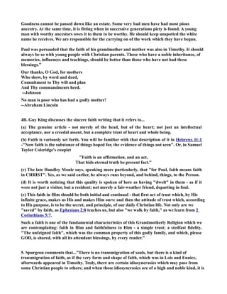 Goodness cannot be passed down like an estate. Some very bad men have had most pious 
ancestry. At the same time, it is fitting when in successive generations piety is found. A young 
man with worthy ancestors owes it to them to be worthy. He should keep unspotted the white 
name he receives. We are responsible for the carrying on of the work which they have begun. 
Paul was persuaded that the faith of his grandmother and mother was also in Timothy. It should 
always be so with young people with Christian parents. Those who have a noble inheritance, of 
memories, influences and teachings, should be better than those who have not had these 
blessings.” 
Our thanks, O God, for mothers 
Who show, by word and deed, 
Commitment to Thy will and plan 
And Thy commandments heed. 
--Johnson 
o man is poor who has had a godly mother! 
--Abraham Lincoln 
4B. Guy King discusses the sincere faith writing that it refers to... 
(a) The genuine article - not merely of the head, but of the heart; not just an intellectual 
acceptance, nor a creedal assent, but a complete trust of heart and whole being. 
(b) Faith is variously set forth. You will be familiar with that description of it in Hebrews 11:1 
-ow faith is the substance of things hoped for, the evidence of things not seen. Or, in Samuel 
Taylor Coleridge's couplet 
Faith is an affirmation, and an act, 
That bids eternal truth be present fact. 
(c) The late Handley Moule says, speaking more particularly, that for Paul, faith means faith 
in CHRIST. Yes, as we said earlier, he always runs beyond, and behind, things, to the Person. 
(d) It is worth noticing that this quality is spoken of here as having dwelt in them - as if it 
were not just a visitor, but a resident; not merely a fair-weather friend, departing in foul. 
(e) This faith in Him should be both initial and continual - that first act of trust which, by His 
infinite grace, makes us His and makes Him ours: and then the attitude of trust which, according 
to His purpose, is to be the secret, and principle, of our daily Christian life. ot only are we 
saved by faith, as Ephesians 2:8 teaches us, but also we walk by faith, as we learn from 2 
Corinthians 5:7. 
Such a faith is one of the fundamental characteristics of this Grandmotherly Religion which we 
are contemplating: faith in Him and faithfulness to Him - a simple trust; a stedfast fidelity. 
The unfeigned faith, which was the common property of this godly family, and which, please 
GOD, is shared, with all its attendant blessings, by every reader.” 
5. Spurgeon comments that...”There is no transmigration of souls, but there is a kind of 
transmigration of faith, as if the very form and shape of faith, which was in Lois and Eunice, 
afterwards appeared in Timothy. Truly, there are certain idiosyncrasies which may pass from 
some Christian people to others; and when those idiosyncrasies are of a high and noble kind, it is 
 