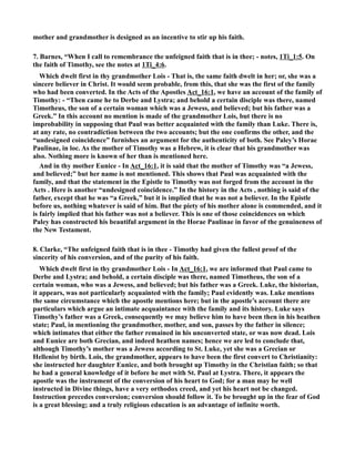 mother and grandmother is designed as an incentive to stir up his faith. 
7. Barnes, “When I call to remembrance the unfeigned faith that is in thee; - notes, 1Ti_1:5. On 
the faith of Timothy, see the notes at 1Ti_4:6. 
Which dwelt first in thy grandmother Lois - That is, the same faith dwelt in her; or, she was a 
sincere believer in Christ. It would seem probable, from this, that she was the first of the family 
who had been converted. In the Acts of the Apostles Act_16:1, we have an account of the family of 
Timothy: - “Then came he to Derbe and Lystra; and behold a certain disciple was there, named 
Timotheus, the son of a certain woman which was a Jewess, and believed; but his father was a 
Greek.” In this account no mention is made of the grandmother Lois, but there is no 
improbability in supposing that Paul was better acquainted with the family than Luke. There is, 
at any rate, no contradiction between the two accounts; but the one confirms the other, and the 
“undesigned coincidence” furnishes an argument for the authenticity of both. See Paley’s Horae 
Paulinae, in loc. As the mother of Timothy was a Hebrew, it is clear that his grandmother was 
also. othing more is known of her than is mentioned here. 
And in thy mother Eunice - In Act_16:1, it is said that the mother of Timothy was “a Jewess, 
and believed;” but her name is not mentioned. This shows that Paul was acquainted with the 
family, and that the statement in the Epistle to Timothy was not forged from the account in the 
Acts . Here is another “undesigned coincidence.” In the history in the Acts , nothing is said of the 
father, except that he was “a Greek,” but it is implied that he was not a believer. In the Epistle 
before us, nothing whatever is said of him. But the piety of his mother alone is commended, and it 
is fairly implied that his father was not a believer. This is one of those coincidences on which 
Paley has constructed his beautiful argument in the Horae Paulinae in favor of the genuineness of 
the ew Testament. 
8. Clarke, “The unfeigned faith that is in thee - Timothy had given the fullest proof of the 
sincerity of his conversion, and of the purity of his faith. 
Which dwelt first in thy grandmother Lois - In Act_16:1, we are informed that Paul came to 
Derbe and Lystra; and behold, a certain disciple was there, named Timotheus, the son of a 
certain woman, who was a Jewess, and believed; but his father was a Greek. Luke, the historian, 
it appears, was not particularly acquainted with the family; Paul evidently was. Luke mentions 
the same circumstance which the apostle mentions here; but in the apostle’s account there are 
particulars which argue an intimate acquaintance with the family and its history. Luke says 
Timothy’s father was a Greek, consequently we may believe him to have been then in his heathen 
state; Paul, in mentioning the grandmother, mother, and son, passes by the father in silence; 
which intimates that either the father remained in his unconverted state, or was now dead. Lois 
and Eunice are both Grecian, and indeed heathen names; hence we are led to conclude that, 
although Timothy’s mother was a Jewess according to St. Luke, yet she was a Grecian or 
Hellenist by birth. Lois, the grandmother, appears to have been the first convert to Christianity: 
she instructed her daughter Eunice, and both brought up Timothy in the Christian faith; so that 
he had a general knowledge of it before he met with St. Paul at Lystra. There, it appears the 
apostle was the instrument of the conversion of his heart to God; for a man may be well 
instructed in Divine things, have a very orthodox creed, and yet his heart not be changed. 
Instruction precedes conversion; conversion should follow it. To be brought up in the fear of God 
is a great blessing; and a truly religious education is an advantage of infinite worth. 
 