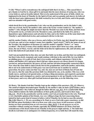 9. Gill, “When I call to remembrance the unfeigned faith that is in thee,.... This caused him to 
give thanks to God for it, whose gift it is and made him the more desirous of seeing one, who was 
a true believer, and an Israelite indeed. This is to be understood of the grace of faith, which was 
implanted in the heart of Timothy by the Spirit of God, and was genuine and sincere; he believed 
with the heart unto righteousness; his faith worked by love to God, and Christ, and to his people, 
and was attended with good works; 
which dwelt first in thy grandmother Lois: who was his grandmother, not by his father's side, 
who was a Greek, but by his mother's side; and so the Syriac version renders it, thy mother's 
mother; who, though she might not know that the Messiah was come in the flesh, and that Jesus 
of azareth was he, yet believed in the Messiah to come, and died in the faith of it, and in a 
dependence upon righteousness and salvation by him; and so her faith was of the same kind with 
Timothy's; and which dwelt in her, and continued with her to the last: 
and thy mother Eunice: who was a Jewess, and a believer in Christ, Act_16:1 though her name is 
a Greek one, and so is her mother's name; hers signifies good victory, and is the name of one of 
the ereides, the daughters of Oceanus (a); and her mother's signifies better, or more 
excellent. She lived, it seems, if her mother did not, to know that Christ was come, and that 
Jesus, the son of Mary, was he; and she believed in him for righteousness, life, and salvation; and 
in her this faith dwelt and abode to the end. 
And I am persuaded that in thee also; not only that faith was in him, and that that was unfeigned, 
but that it also dwelt, remained, and would continue with him to the end of life; for true faith is 
an abiding grace, it is a gift of God, that is irrevocable, and without repentance; Christ is the 
author and finisher of it, and prays that it fail not, whose prayers are always heard; it is begun, 
carried on, and performed by the power of God, and has salvation inseparably connected with it. 
ow when the same faith is said to dwell, first in his grandmother, and in his mother, and in him, 
this is not to be understood as if this grace was conveyed from one to another by natural 
generation; for grace comes not that way, only sin; men are not born of blood, but of God; but 
the sense is, that the same like precious faith was obtained by one, as by another. This was a rich 
family mercy, and deserved special notice, as being a thing uncommon, and required a particular 
thanksgiving; and is designed as a motive and encouragement to stir up Timothy to the exercise 
of that grace, and every other gift God had bestowed upon him, as in the following verse. 
10. Henry, “He thanks God that Timothy kept up the religion of his ancestors, 2Ti_1:5. Observe, 
The entail of religion descended upon Timothy by the mother's side; he had a good mother, and a 
good grandmother: they believed, though his father did not, Act_16:1. It is a comfortable thing 
when children imitate the faith and holiness of their godly parents, and tread in their steps, 
3Jo_1:4. - Dwelt in thy grandmother and thy mother, and I am persuaded that in thee also. Paul had 
a very charitable opinion of his friends, was very willing to hope the best concerning them; 
indeed he had a great deal of reason to believe well of Timothy, for he had no man like-minded, 
Phi_2:20. Observe, 1. We are, according to St. Paul, to serve God with a pure conscience, so did 
his and our pious forefathers; this is to draw near with a true heart, in full assurance of faith, 
having our heart sprinkled from an evil conscience, Heb_10:22. 2. In our prayers we are to 
remember without ceasing our friends, especially the faithful ministers of Christ. Paul had 
remembrance of his dearly beloved son Timothy in his prayers night and day. 3. The faith that 
dwells in real believers is unfeigned; it is without hypocrisy, it is a faith that will stand the trial, 
 