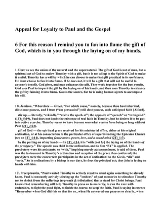 Appeal for Loyalty to Paul and the Gospel 
6 For this reason I remind you to fan into flame the gift of 
God, which is in you through the laying on of my hands. 
1. Here we see the union of the natural and the supernatural. The gift of God is not of man, but a 
spiritual act of God to endow Timothy with a gift, but it is not all up to the Spirit of God to make 
it useful. Timothy has a will by which he can choose to make that gift practical in its usefulness. 
He must choose to fan it into flame. If he does not, it will be a gift that will not be useful to 
anyone's benefit. God gives, and man enhances the gift. They work together for the best results. 
God uses Paul to impart the gift by the laying on of his hands, and then uses Timothy to enhance 
the gift by fanning it into flame. God is the source, but he is using human agents to accomplish 
his will. 
1B. Jamison, “Wherefore — Greek, “For which cause,” namely, because thou hast inherited, 
didst once possess, and I trust (“am persuaded”) still dost possess, such unfeigned faith [Alford]. 
stir up — literally, “rekindle,” “revive the spark of”; the opposite of “quench” or “extinguish” 
(1Th_5:19). Paul does not doubt the existence of real faith in Timothy, but he desires it to be put 
into active exercise. Timothy seems to have become somewhat remiss from being so long without 
Paul (2Ti_2:22). 
gift of God — the spiritual grace received for his ministerial office, either at his original 
ordination, or at his consecration to the particular office of superintending the Ephesian Church 
(see on 1Ti_4:14), imparting fearlessness, power, love, and a sound mind (2Ti_1:7). 
by the putting on of my hands — In 1Ti_4:14, it is “with [not by] the laying on of the hands of 
the presbytery.” The apostle was chief in the ordination, and to him “BY” is applied. The 
presbytery were his assistants; so “with,” implying merely accompaniment, is said of them. Paul 
was the instrument in Timothy’s ordination and reception of the grace then conferred; the 
presbyters were the concurrent participants in the act of ordination; so the Greek, “dia” and 
“meta.” So in ordinations by a bishop in our days, he does the principal act; they join in laying on 
hands with him. 
1C. Preceptaustin, “Paul wanted Timothy to actively recall to mind again something he already 
knew. Paul is constantly actively stirring up the embers of past memories to stimulate Timothy 
not to shrink from the sufferings (reproach  tribulation) that a stand for Christ brings. Paul 
knows that remembering will help Timothy to press on to maturity, to run the race with 
endurance, to fight the good fight, to finish the course, to keep the faith. Paul is saying in essence 
Remember when God did this or that for us...when He answered our prayers so clearly...when 
 