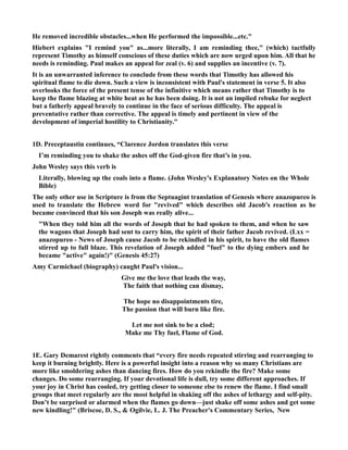 He removed incredible obstacles...when He performed the impossible...etc. 
Hiebert explains I remind you as...more literally, I am reminding thee, (which) tactfully 
represent Timothy as himself conscious of these duties which are now urged upon him. All that he 
needs is reminding. Paul makes an appeal for zeal (v. 6) and supplies an incentive (v. 7). 
It is an unwarranted inference to conclude from these words that Timothy has allowed his 
spiritual flame to die down. Such a view is inconsistent with Paul's statement in verse 5. It also 
overlooks the force of the present tense of the infinitive which means rather that Timothy is to 
keep the flame blazing at white heat as he has been doing. It is not an implied rebuke for neglect 
but a fatherly appeal bravely to continue in the face of serious difficulty. The appeal is 
preventative rather than corrective. The appeal is timely and pertinent in view of the 
development of imperial hostility to Christianity. 
1D. Preceptaustin continues, “Clarence Jordon translates this verse 
I’m reminding you to shake the ashes off the God-given fire that’s in you. 
John Wesley says this verb is 
Literally, blowing up the coals into a flame. (John Wesley's Explanatory otes on the Whole 
Bible) 
The only other use in Scripture is from the Septuagint translation of Genesis where anazopureo is 
used to translate the Hebrew word for revived which describes old Jacob's reaction as he 
became convinced that his son Joseph was really alive... 
When they told him all the words of Joseph that he had spoken to them, and when he saw 
the wagons that Joseph had sent to carry him, the spirit of their father Jacob revived. (Lxx = 
anazopureo - ews of Joseph cause Jacob to be rekindled in his spirit, to have the old flames 
stirred up to full blaze. This revelation of Joseph added fuel to the dying embers and he 
became active again!) (Genesis 45:27) 
Amy Carmichael (biography) caught Paul's vision... 
Give me the love that leads the way, 
The faith that nothing can dismay, 
The hope no disappointments tire, 
The passion that will burn like fire. 
Let me not sink to be a clod; 
Make me Thy fuel, Flame of God. 
1E. Gary Demarest rightly comments that “every fire needs repeated stirring and rearranging to 
keep it burning brightly. Here is a powerful insight into a reason why so many Christians are 
more like smoldering ashes than dancing fires. How do you rekindle the fire? Make some 
changes. Do some rearranging. If your devotional life is dull, try some different approaches. If 
your joy in Christ has cooled, try getting closer to someone else to renew the flame. I find small 
groups that meet regularly are the most helpful in shaking off the ashes of lethargy and self-pity. 
Don’t be surprised or alarmed when the flames go down—just shake off some ashes and get some 
new kindling! (Briscoe, D. S.,  Ogilvie, L. J. The Preacher's Commentary Series, ew 
 