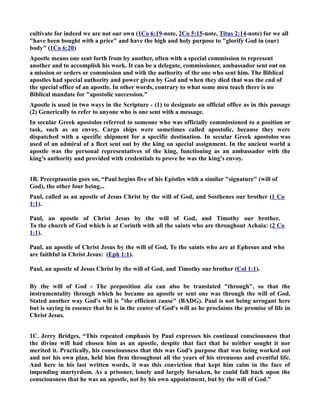 cultivate for indeed we are not our own (1Co 6:19-note, 2Co 5:15-note, Titus 2:14-note) for we all 
have been bought with a price and have the high and holy purpose to glorify God in (our) 
body (1Co 6:20) 
Apostle means one sent forth from by another, often with a special commission to represent 
another and to accomplish his work. It can be a delegate, commissioner, ambassador sent out on 
a mission or orders or commission and with the authority of the one who sent him. The Biblical 
apostles had special authority and power given by God and when they died that was the end of 
the special office of an apostle. In other words, contrary to what some men teach there is no 
Biblical mandate for apostolic succession. 
Apostle is used in two ways in the Scripture - (1) to designate an official office as in this passage 
(2) Generically to refer to anyone who is one sent with a message. 
In secular Greek apostolos referred to someone who was officially commissioned to a position or 
task, such as an envoy. Cargo ships were sometimes called apostolic, because they were 
dispatched with a specific shipment for a specific destination. In secular Greek apostolos was 
used of an admiral of a fleet sent out by the king on special assignment. In the ancient world a 
apostle was the personal representatives of the king, functioning as an ambassador with the 
king’s authority and provided with credentials to prove he was the king's envoy. 
1B. Preceptaustin goes on, “Paul begins five of his Epistles with a similar signature (will of 
God), the other four being... 
Paul, called as an apostle of Jesus Christ by the will of God, and Sosthenes our brother (1 Co 
1:1). 
Paul, an apostle of Christ Jesus by the will of God, and Timothy our brother, 
To the church of God which is at Corinth with all the saints who are throughout Achaia: (2 Co 
1:1). 
Paul, an apostle of Christ Jesus by the will of God, To the saints who are at Ephesus and who 
are faithful in Christ Jesus: (Eph 1:1). 
Paul, an apostle of Jesus Christ by the will of God, and Timothy our brother (Col 1:1). 
By the will of God - The preposition dia can also be translated through, so that the 
instrumentality through which he became an apostle or sent one was through the will of God. 
Stated another way God's will is the efficient cause (BADG). Paul is not being arrogant here 
but is saying in essence that he is in the center of God's will as he proclaims the promise of life in 
Christ Jesus. 
1C. Jerry Bridges, “This repeated emphasis by Paul expresses his continual consciousness that 
the divine will had chosen him as an apostle, despite that fact that he neither sought it nor 
merited it. Practically, his consciousness that this was God's purpose that was being worked out 
and not his own plan, held him firm throughout all the years of his strenuous and eventful life. 
And here in his last written words, it was this conviction that kept him calm in the face of 
impending martyrdom. As a prisoner, lonely and largely forsaken, he could fall back upon the 
consciousness that he was an apostle, not by his own appointment, but by the will of God.” 
 