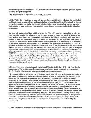 received the grace of God in vain. The Latins have a similar metaphor, excitare igniculos ingenii, 
to stir up the sparks of genius. 
By the putting on of my hands - See on 1Ti_4:14 (note). 
4. Gill, “ Wherefore I put thee in remembrance,.... Because of the great affection the apostle had 
for Timothy, and because of that confidence he had of him, that unfeigned faith dwelt in him, as 
well as because this had had a place in his relations before him; he therefore acts the part of a 
kind monitor to him, and, upon these considerations, doubts not of succeeding in his following 
admonition: 
that thou stir up the gift of God which is in thee; by the gift is meant his ministerial gift; for 
what qualifies men for the ministry, is not anything natural in them, nor acquired by them, but 
what is given unto them, and that of God: and this was in him; it continued with him; it was 
not lost by him, nor taken from him, as gifts may be, when they are not used; and yet it seems as 
if there was some decline, some backwardness and indifference as to the exercise of it: he might 
be too remiss, negligent, and forgetful of it; wherefore the apostle puts him in mind to stir it 
up: there is in the word used a metaphor taken from coals of fire covered with ashes, as if almost 
extinct, and need to be blown up into a flame, and a very apt one it is; since the gifts of the Spirit, 
especially his extraordinary ones, such as ministers in those times had, are compared to fire: see 
Mat_3:11 and these may be reinflamed or increased, when they seem on the decline, by reading, 
meditation, prayer, and the frequent exercise of them. Agreeably to this the Arabic version 
renders it, that thou kindle the fire of the gift of God which is in thee; and the rather the 
apostle took this freedom with Timothy, not only because of his superior age and office, but 
because this gift was through his means; by the putting on of my hands; though not alone, but 
with the rest of the presbytery; 
5. Henry, “Here is an exhortation and excitation of Timothy to his duty (2Ti_1:6): I put thee in 
remembrance. The best men need remembrancers; what we know we should be reminded of. 
2Pe_3:1, I write this, to stir up your pure minds by way of remembrance. 
I. He exhorts him to stir up the gift of God that was in him. Stir it up as fire under the embers. 
It is meant of all the gifts and graces the God had given him, to qualify him for the work of an 
evangelist, the gifts of the Holy Ghost, the extraordinary gifts that were conferred by the 
imposition of the apostle's hands. These he must stir up; he must exercise them and so increase 
them: use gifts and have gifts. To him that hath shall be given, Mat_25:29. He must take all 
opportunities to use these gifts, and so stir them up, for that is the best way of increasing them. 
Whether the gift of God in Timothy was ordinary or extraordinary (though I incline to the 
latter), he must stir it up, otherwise it would decay. Further, you see that this gift was in him by 
the putting on of the apostle's hands, which I take to be distinct from his ordination, for that was 
performed by the hands of the presbytery, 1Ti_4:14. It is probable that Timothy had the Holy 
Ghost, in his extraordinary gifts and graces, conferred on him by the laying on of the apostle's 
hands (for I reckon that none but the apostles had the power of giving the Holy Ghost), and 
afterwards, being thus richly furnished for the work of the ministry, was ordained by the 
presbytery.” 
6. John MacArthur comments that the laying on of hands...may mean that Paul laid his hands on 
 