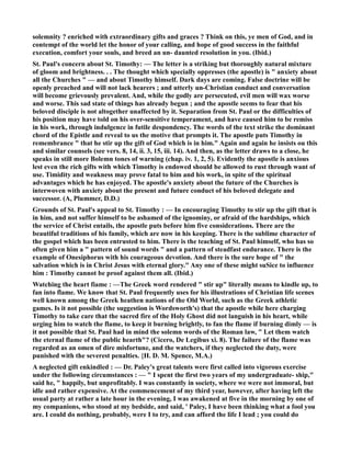 solemnity ? enriched with extraordinary gifts and graces ? Think on this, ye men of God, and in 
contempt of the world let the honor of your calling, and hope of good success in the faithful 
execution, comfort your souls, and breed an un- daunted resolution in you. (Ibid.) 
St. Paul's concern about St. Timothy: — The letter is a striking but thoroughly natural mixture 
of gloom and brightness. . . The thought which specially oppresses (the apostle) is  anxiety about 
all the Churches  — and about Timothy himself. Dark days are coming. False doctrine will be 
openly preached and will not lack hearers ; and utterly un-Christian conduct and conversation 
will become grievously prevalent. And, while the godly are persecuted, evil men will wax worse 
and worse. This sad state of things has already begun ; and the apostle seems to fear that his 
beloved disciple is not altogether unaffected by it. Separation from St. Paul or the difficulties of 
his position may have told on his over-sensitive temperament, and have caused him to be remiss 
in his work, through indulgence in futile despondency. The words of the text strike the dominant 
chord of the Epistle and reveal to us the motive that prompts it. The apostle puts Timothy in 
remembrance  that he stir up the gift of God which is in him. Again and again he insists ou this 
and similar counsels (see vers. 8, 14, ii. 3, 15, iii. 14). And then, as the letter draws to a close, he 
speaks in still more Bolemn tones of warning (chap. iv. 1, 2, 5). Evidently the apostle is anxious 
lest even the rich gifts with which Timothy is endowed should be allowed to rust through want of 
use. Timidity and weakness may prove fatal to him and his work, in spite of the spiritual 
advantages which he has enjoyed. The apostle's anxiety about the future of the Churches is 
interwoven with anxiety about the present and future conduct of his beloved delegate and 
successor. (A, Plummer, D.D.) 
Grounds of St. Paul's appeal to St. Timothy : — In encouraging Timothy to stir up the gift that is 
in him, and not suffer himself to be ashamed of the ignominy, or afraid of the hardships, which 
the service of Christ entails, the apostle puts before him five considerations. There are the 
beautiful traditions of his family, which are now in his keeping. There is the sublime character of 
the gospel which has been entrusted to him. There is the teaching of St. Paul himself, who has so 
often given him a  pattern of sound words  and a pattern of steadfast endurance. There is the 
example of Onesiphorus with his courageous devotion. And there is the sure hope of  the 
salvation which is in Christ Jesus with eternal glory. Any one of these might suSice to influence 
him : Timothy cannot be proof against them all. (Ibid.) 
Watching the heart fiame : —The Greek word rendered  stir up literally means to kindle up, to 
fan into flame. We know that St. Paul frequently uses for his illustrations of Christian life scenes 
well known among the Greek heathen nations of the Old World, such as the Greek athletic 
games. Is it not possible (the suggestion is Wordsworth's) that the apostle while here charging 
Timothy to take care that the sacred fire of the Holy Ghost did not languish in his heart, while 
urging him to watch the flame, to keep it burning brightly, to fan the flame if burning dimly — is 
it not possible that St. Paul had in mind the solemn words of the Roman law,  Let them watch 
the eternal flame of the public hearth? (Cicero, De Legibus xi. 8). The failure of the flame was 
regarded as an omen of dire misfortune, and the watchers, if they neglected the duty, were 
punished with the severest penalties. {H. D. M. Spence, M.A.) 
A neglected gift enkindled : — Dr. Paley's great talents were first called into vigorous exercise 
under the following circumstances : —  I spent the first two years of my undergraduate- ship, 
said he,  happily, but unprofitably. I was constantly in society, where we were not immoral, but 
idle and rather expensive. At the commencement of my third year, however, after having left the 
usual party at rather a late hour in the evening, I was awakened at five in the morning by one of 
my companions, who stood at my bedside, and said, ' Paley, I have been thinking what a fool you 
are. I could do nothing, probably, were I to try, and can afford the life I lead ; you could do 
 