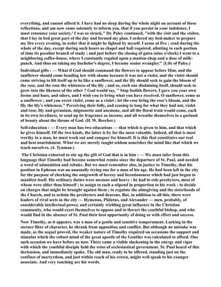 everything, and cannot afford it. I have had no sleep during the whole night on account of these 
reflections, and am now come solemnly to inform you, that if you persist in your indolence, I 
must renounce your society.' I was so struck, Dr. Paley continued, with the visit and the visitor, 
that I lay in bed great part of the day and formed my plan. I ordered my bed-maker to prepare 
my fire every evening, in order that it might be lighted by myself. I arose at five ; read during the 
whole of the day, except during such hours as chapel and hall required, allotting to each portion 
of time its peculiar branch of study ; and just before the closing of gates (nine o'clock) I went to a 
neighboring coffee-house, where I constantly regaled upon a mutton-chop and a dose of milk-punch. 
And thus on taking my bachelor's degree, I became senior wrangler. {Life of Paley.) 
Individual gifts : — What if God should command the flowers to appear before Him, and the 
sunflower should come bending low with shame because it was not a violet, and the violet should 
come striving to lift itself up to be like a sunflower, and the lily should seek to gain the bloom of 
the rose, and the rose the whiteness of the lily ; and so, each one disdaining itself, should seek to 
grow into the likeness of the other ? God would say,  Stop foolish flowers, I gave you your own 
forms and hues, and odors, and I wish you to bring what you have received. O sunflower, come as 
a sunflower ; and you sweet violet, come as a violet ; let the rose bring the rose's bloom, and the 
lily the lily's whiteness. Perceiving their folly, and ceasing to long for what they had not, violet 
and rose, lily and geranium, mignonette and anemone, and all the floral train would come, each 
in its own loveliness, to send up its fragrance as incense, and all wreathe themselves in a garland 
of beauty about the throne of God. (If. W. Beecher.) 
Self-education : — Every man has two educations — that which is given to him, and that which 
he gives himself. Of the two kinds, the latter is by far the most valuable. Indeed, all that is most 
worthy in a man, he must work out and conquer for himself. It is this that constitutes our real 
and best nourishment. What we are merely taught seldom nourishes the mind like that which we 
teach ourselves. (4. Tynman.) 
The Christian exhorted to stir up the gift of God that is in him : — We must infer from this 
language that Timothy had become somewhat remiss since the departure of St. Paul, and needed 
a word of admonition and rebuke. But we must remember also, in justice to Timothy, that his 
position in Ephesus was an unusually trying one for a man of his age. He had been left in the city 
for the purpose of checking the outgrowth of heresy and licentiousness which had just begun to 
manifest itself. His ordinary duties were anxious and heavy : he had to role presbyters, most of 
whom were older than himself ; to assign to each a stipend in proportion to his work ; to decide 
on charges that might be brought against them ; to regulate the almsgiving and the sisterhoods of 
the Church, and to ordain the presbyters and deacons. But, in addition to all this, there were 
leaders of rival sects in the city — Hymenus, Philetus, and Alexander — men, probably, of 
considerable intellectual power, and certainly wielding great influence in the Christian 
community, who would exert themselves to oppose and to thwart the youthful bishop, and who 
would find in the absence of St. Paul their best opportunity of doing so with effect and success. 
ow Timothy, as it appears, was a man of a gentle and sensitive temperament. Lacking in the 
sterner fibre of character, he shrank from opposition and conflict. But although no mistake was 
made, as the sequel proved, the weaker nature of Timothy required on occasions the support and 
stimulus which the robust mind of the great apostle of the Gentiles was calculated to afford. One 
such occasion we have before us now. There came a visible slackening in the energy and vigor 
with which the youthful disciple held the reins of ecclesiastical government. St. Paul heard of this 
declension, and immediately spoke. The old man, ready to be offered, standing just on the 
confines of martyrdom, and just within reach of his crown, might well speak to his younger 
associate. And very touching are his words. 
 