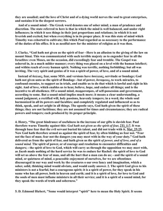 they are assailed; and the love of Christ and of a dying world nerves the soul to great enterprises, 
and sustains it in the deepest sorrows. 
And of a sound mind - The Greek word denotes one of sober mind; a man of prudence and 
discretion. The state referred to here is that in which the mind is well balanced, and under right 
influences; in which it sees things in their just proportions and relations; in which it is not 
feverish and excited, but when everything is in its proper place. It was this state of mind which 
Timothy was exhorted to cultivate; this which Paul regarded as so necessary to the performance 
of the duties of his office. It is as needful now for the minister of religion as it was then. 
3. Clarke, “God hath not given us the spirit of fear - Here is an allusion to the giving of the law on 
mount Sinai. This was communicated with such terrible majesty as to engender fear in all the 
Israelites: even Moses, on the occasion, did exceedingly fear and tremble. The Gospel was 
ushered in, in a much milder manner; every thing was placed on a level with the human intellect; 
and within reach of every human spirit. othing was terrific, nothing forbidding; but all was 
inviting. The very spirit and genius of it was a spirit of power, of love, and of a sound mind. 
Instead of δειλιας, fear, some MSS. and versions have δουλειας, servitude or bondage; God 
hath not given unto us the spirit of Bondage - but of power, δυναμεως, to work miracles, to 
confound enemies, to support us in trials, and enable us to do that which is lawful and right in his 
sight. And of love, which enables us to hear, believe, hope, and endure all things; and is the 
incentive to all obedience. Of a sound mind, σωφρονισμου, of self-possession and government, 
according to some. But a sound mind implies much more; it means a clear understanding, a 
sound judgment, a rectified will, holy passions, heavenly tempers; in a word, the whole soul 
harmonized in all its powers and faculties; and completely regulated and influenced so as to 
think, speak, and act aright in all things. The apostle says, God hath given the spirit of these 
things; they are not factitious; they are not assumed for times and circumstances; they are radical 
powers and tempers; each produced by its proper principle. 
4. Henry, “The great hindrance of usefulness in the increase of our gifts is slavish fear. Paul 
therefore warns Timothy against this: God hath not given us the spirit of fear, 2Ti_1:7. It was 
through base fear that the evil servant buried his talent, and did not trade with it, Mat_25:25. 
ow God hath therefore armed us against the spirit of fear, by often bidding us fear not. “Fear 
not the face of man; fear not the dangers you may meet with in the way of your duty.” God hath 
delivered us from the spirit of fear, and hath given us the spirit of power, and of love, and of a 
sound mind. The spirit of power, or of courage and resolution to encounter difficulties and 
dangers; - the spirit of love to God, which will carry us through the opposition we may meet with, 
as Jacob made nothing of the hard service he was to endure for Rachel: the spirit of love to God 
will set us above the fear of man, and all the hurt that a man can do us; - and the spirit of a sound 
mind, or quietness of mind, a peaceable enjoyment of ourselves, for we are oftentimes 
discouraged in our way and work by the creatures o our own fancy and imagination, which a 
sober, solid, thinking mind would obviate, and would easily answer. 2. The spirit God gives to his 
ministers is not a fearful, but a courageous spirit; it is a spirit of power, for they speak in his 
name who has all power, both in heaven and earth; and it is a spirit of love, for love to God and 
the souls of men must inflame ministers in all their service; and it is a spirit of a sound mind, for 
they speak the words of truth and soberness.” 
5. D. Edmond Hiebert, Some would interpret spirit here to mean the Holy Spirit. It seems 
 
