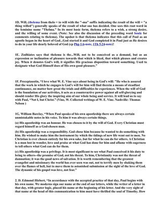 1D. Will, (thelema from thelo = to will with the -ma suffix indicating the result of the will = a 
thing willed) generally speaks of the result of what one has decided. One sees this root word in 
the feminine name Thelma. In its most basic form, thelema refers to a wish, a strong desire, 
and the willing of some event. (ote: See also the discussion of the preceding word boule for 
comments relating to thelema). The upshot is that thelema indicates that this call of Paul as an 
apostle began in the heart of God...God started it and God completed it in Paul just as He desires 
to do in your life dearly beloved of God (cp Php 1:6-note, 1Th 5:24-note)! 
1E. Zodhiates says that thelema is the...Will, not to be conceived as a demand, but as an 
expression or inclination of pleasure towards that which is liked, that which pleases and creates 
joy. When it denotes God's will, it signifies His gracious disposition toward something. Used to 
designate what God Himself does of His own good pleasure.” 
1F. Preceptaustin, “I love what W. E. Vine says about being in God's will: He who is assured 
that the work in which he engages is God’s will for him will find therein a means of steadfast 
continuance, no matter how great the trials and difficulties he experiences. When the will of God 
is the foundation of our activities, it acts as a counteractive power against all self-glorying and 
should render His glory the inspiring aim of our whole being and service. It will lead us to say 
with Paul, “ot I, but Christ.” (Vine, W. Collected writings of W. E. Vine. ashville: Thomas 
elson ) 
1G. William Barclay, “When Paul speaks of his own apostleship there are always certain 
unmistakable notes in his voice. To him it was always certain things. 
(a) His apostleship was an honour. He was chosen to it by the will of God. Every Christian must 
regard himself as a God-chosen man. 
(b) His apostleship was a responsibility. God chose him because he wanted to do something with 
him. He wished to make him the instrument by which the tidings of new life went out to men. o 
Christian is ever chosen entirely for his own sake, but for what he can do for others. A Christian 
is a man lost in wonder, love and praise at what God has done for him and aflame with eagerness 
to tell others what God can do for them. 
(c) His apostleship was a privilege. It is most significant to see what Paul conceived it his duty to 
bring to others--the promise of God, not his threat. To him, Christianity was not the threat of 
damnation; it was the good news of salvation. It is worth remembering that the greatest 
evangelist and missionary the world has ever seen was out, not to terrify men by shaking them 
over the flames of hell, but to move them to astonished submission at the sight of the love of God. 
The dynamic of his gospel was love, not fear.” 
2. D. Edmond Hiebert, “In accordance with the accepted practice of that day, Paul begins with 
his own name. We moderns sign our name at the end of our letters, while the writer of a letter in 
that day, with greater logic, placed his name at the beginning of his letter. And the very sight of 
that name at the head of this communication to him must have thrilled the soul of Timothy. How 
 