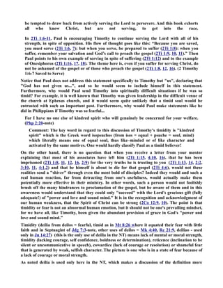 be tempted to draw back from actively serving the Lord to persevere. And this book exhorts 
all who know Christ, but are not serving, to get into the race. 
In 2Ti 1:6-11, Paul is encouraging Timothy to continue serving the Lord with all of his 
strength, in spite of opposition. His flow of thought goes like this: “Because you are saved, 
you must serve (2Ti 1:6, 7); but when you serve, be prepared to suffer (2Ti 1:8); when you 
suffer, remember your salvation and God’s call to preach the gospel (2Ti 1:9, 10, 11).” Then 
Paul points to his own example of serving in spite of suffering (2Ti 1:12) and to the example 
of Onesiphorus (2Ti 1:16, 17, 18). The theme here is, even if you suffer for serving Christ, do 
not be ashamed of the gospel or of those who preach the gospel (2Ti 1:8, 12, 16). (2 Timothy 
1:6-7 Saved to Serve) 
otice that Paul does not address this statement specifically to Timothy but us, declaring that 
God has not given us..., and so he would seem to include himself in this statement. 
Furthermore, why would Paul send Timothy into spiritually difficult situations if he was so 
timid? For example, it is well known that Timothy was given leadership in the difficult venue of 
the church at Ephesus church, and it would seem quite unlikely that a timid soul would be 
entrusted with such an important post. Furthermore, why would Paul make statements like he 
did in Philippians if Timothy was so fearful... 
For I have no one else of kindred spirit who will genuinely be concerned for your welfare. 
(Php 2:20-note) 
Comment: The key word in regard to this discussion of Timothy's timidity is kindred 
spirit which is the Greek word isopsuchos (from ísos = equal + psuche = soul, mind) 
which literally means one of equal soul, thus like–minded or of like character and 
activated by the same motives. One would hardly classify Paul as a timid believer! 
On the other hand, there is no question that when you receive a letter from your mentor 
explaining that most of his associates have left him (2Ti 1:15, 4:10, 16), that he has been 
imprisoned (2Ti 1:8, 11, 12, 16, 2:9) for the very truths he is trusting to you (2Ti 1:13, 14, 2:2, 
3:10, 11, 4:1,2) and that he himself is about to die for that gospel (2Ti 4:6), would not these 
realities send a shiver through even the most bold of disciples? Indeed they would and such a 
real human reaction, far from detracting from one's usefulness, would actually make them 
potentially more effective in their ministry. In other words, such a person would not foolishly 
brush off the many hindrances to proclamation of the gospel, but be aware of them and in this 
awareness would understand that they could only succeed with the Lord's gracious gift (fully 
adequate!) of power and love and sound mind. It is in the recognition and acknowledgment of 
our human weakness, that the Spirit of Christ can be strong (2Co 12:9, 10). The point is that 
timidity or fear is not an abnormal human emotion, but it should not be one's prevailing mindset, 
for we have all, like Timothy, been given the abundant provision of grace in God's power and 
love and sound mind.” 
Timidity (deilia from deilos = fearful, timid as in Mt 8:26 where it equated their fear with little 
faith and in Septuagint of Jdg 7:3-note, other uses of deilos = Mk 4:40, Re 21:9, deiliao - used 
only in Jn 14:27) (this is the only use of deilia in the T) means lack of mental or moral strength, 
timidity (lacking courage, self confidence, boldness or determination), reticence (inclination to be 
silent or uncommunicative in speech), cowardice (lack of courage or resolution) or shameful fear 
that is generated by weak, selfish character. The picture is one who is in a state of fear because of 
a lack of courage or moral strength. 
As noted deilia is used only here in the T, which makes a discussion of the definition more 
 