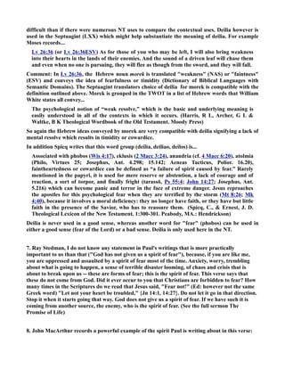 difficult than if there were numerous T uses to compare the contextual uses. Deilia however is 
used in the Septuagint (LXX) which might help substantiate the meaning of deilia. For example 
Moses records... 
Lv 26:36 (or Lv 26:36ESV) As for those of you who may be left, I will also bring weakness 
into their hearts in the lands of their enemies. And the sound of a driven leaf will chase them 
and even when no one is pursuing, they will flee as though from the sword, and they will fall. 
Comment: In Lv 26:36, the Hebrew noun morek is translated weakness (AS) or faintness 
(ESV) and conveys the idea of fearfulness or timidity (Dictionary of Biblical Languages with 
Semantic Domains). The Septuagint translators choice of deilia for morek is compatible with the 
definition outlined above. Morek is grouped in the TWOT in a list of Hebrew words that William 
White states all convey... 
The psychological notion of “weak resolve,” which is the basic and underlying meaning is 
easily understood in all of the contexts in which it occurs. (Harris, R L, Archer, G L  
Waltke, B K Theological Wordbook of the Old Testament. Moody Press) 
So again the Hebrew ideas conveyed by morek are very compatible with deilia signifying a lack of 
mental resolve which results in timidity or cowardice. 
In addition Spicq writes that this word group (deilia, deiliao, deilos) is... 
Associated with phobos (Wis 4:17), eklusis (2 Macc 3:24), anandria (cf. 4 Macc 6:20), atolmia 
(Philo, Virtues 25; Josephus, Ant. 4.298; 15.142; Aeneas Tacticus, Polior. 16.20), 
faintheartedness or cowardice can be defined as “a failure of spirit caused by fear.” Rarely 
mentioned in the papyri, it is used for mere reserve or abstention, a lack of courage and of 
reaction, a sort of torpor, and finally fright (tarassō, Ps 55:4; John 14:27; Josephus, Ant. 
5.216) which can become panic and terror in the face of extreme danger. Jesus reproaches 
the apostles for this psychological fear when they are terrified by the storm (Mt 8:26; Mk 
4:40), because it involves a moral deficiency: they no longer have faith, or they have but little 
faith in the presence of the Savior, who has to reassure them. (Spicq, C.,  Ernest, J. D. 
Theological Lexicon of the ew Testament. 1:300-301. Peabody, MA.: Hendrickson) 
Deilia is never used in a good sense, whereas another word for fear (phobos) can be used in 
either a good sense (fear of the Lord) or a bad sense. Deilia is only used here in the T. 
7. Ray Stedman, I do not know any statement in Paul's writings that is more practically 
important to us than that (God has not given us a spirit of fear), because, if you are like me, 
you are oppressed and assaulted by a spirit of fear most of the time. Anxiety, worry, trembling 
about what is going to happen, a sense of terrible disaster looming, of chaos and crisis that is 
about to break upon us -- these are forms of fear; this is the spirit of fear. This verse says that 
these do not come from God. Did it ever occur to you that Christians are forbidden to fear? How 
many times in the Scriptures do we read that Jesus said, Fear not! (Ed: however not the same 
Greek word) Let not your heart be troubled, {Jn 14:1, 14:27}. Do not let it go in that direction. 
Stop it when it starts going that way. God does not give us a spirit of fear. If we have such it is 
coming from another source, the enemy, who is the spirit of fear. (See the full sermon The 
Promise of Life) 
8. John MacArthur records a powerful example of the spirit Paul is writing about in this verse: 
 