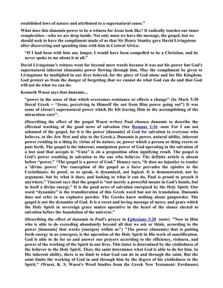 established laws of nature and attributed to a supernatural cause.” 
What does this dunamis power to be a witness for Jesus look like? It radically touches our inner 
complexities—who we are deep inside. ot only must we have the message, the gospel, but we 
should seek to have the compliment made of us that Sir Henry Stanley gave David Livingstone 
after discovering and spending time with him in Central Africa: 
“If I had been with him any longer, I would have been compelled to be a Christian, and he 
never spoke to me about it at all.” 
David Livingstone’s witness went far beyond mere words because it was not his power but God's 
supernatural inherent (dunamis) power flowing through him. May the compliment be given to 
Livingstone be multiplied in our lives beloved, for the glory of God alone and for His Kingdom. 
God protect us from the danger of forgetting that we cannot do what God can do and that God 
will not do what we can do. 
Kenneth Wuest says that dunamis... 
power in the sense of that which overcomes resistance or effects a change (In Mark 5:30 
literal Greek = “Jesus, perceiving in Himself the out from Him power going out”) It was 
some of (Jesus') supernatural power which He felt leaving Him in the accomplishing of the 
miraculous cure. 
(Describing the effect of the gospel Wuest writes) Paul chooses dunamis to describe the 
effectual working of the good news of salvation (See Romans 1:16 -note For I am not 
ashamed of the gospel, for it is the power [dunamis] of God for salvation to everyone who 
believes, to the Jew first and also to the Greek.). Dunamis is power, natural ability, inherent 
power residing in a thing by virtue of its nature, or, power which a person or thing exerts or 
puts forth. The gospel is the inherent, omnipotent power of God operating in the salvation of 
a lost soul that accepts it. “Unto” is eis a preposition often signifying result. The gospel is 
God’s power resulting in salvation to the one who believes. The definite article is absent 
before “power,” “The gospel is a power of God.” Denney says, “It does no injustice to render 
a ‘divine power.’ The conception of the gospel as a force pervades the epistles to the 
Corinthians; its proof, so to speak, is dynamical, not logical. It is demonstrated, not by 
argument, but by what it does; and looking to what it can do, Paul is proud to preach it 
anywhere.” Vincent says that the gospel is “not merely a powerful means in God’s hands, but 
in itself a divine energy.” It is the good news of salvation energized by the Holy Spirit. Our 
word “dynamite” is the transliteration of this Greek word but not its translation. Dunamis 
does not refer to an explosive powder. The Greeks knew nothing about gunpowder. The 
gospel is not the dynamite of God. It is a sweet and loving message of mercy and grace which 
the Holy Spirit in sovereign grace makes operative in the heart of the sinner elected to 
salvation before the foundation of the universe. 
(Describing the effect of dunamis in Paul's prayer in Ephesians 3:20 (note) ow to Him 
who is able to do exceeding abundantly beyond all that we ask or think, according to the 
power [dunamis] that works [energeo] within us) The power (dunamis) that is putting 
forth energy in us (energeo), is the operation of the Holy Spirit in His work of sanctification. 
God is able to do for us and answer our prayers according to the efficiency, richness, and 
power of the working of the Spirit in our lives. This latter is determined by the yieldedness of 
the believer to the Holy Spirit. Thus, the saint determines what God is able to do for him. In 
His inherent ability, there is no limit to what God can do in and through the saint. But the 
saint limits the working of God in and through him by the degree of his yieldedness to the 
Spirit. (Wuest, K. S. Wuest's Word Studies from the Greek ew Testament: Eerdmans) 
 