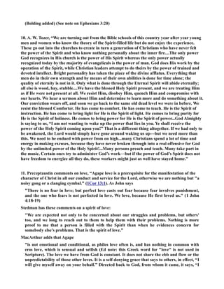 (Bolding added) (See note on Ephesians 3:20) 
10. A. W. Tozer, “We are turning out from the Bible schools of this country year after year young 
men and women who know the theory of the Spirit-filled life but do not enjoy the experience. 
These go out into the churches to create in turn a generation of Christians who have never felt 
the power of the Spirit and who know nothing personally about the inner fire....The only power 
God recognizes in His church is the power of His Spirit whereas the only power actually 
recognized today by the majority of evangelicals is the power of man. God does His work by the 
operation of the Spirit, while Christian leaders attempt to do theirs by the power of trained and 
devoted intellect. Bright personality has taken the place of the divine afflatus. Everything that 
men do in their own strength and by means of their own abilities is done for time alone; the 
quality of eternity is not in it. Only what is done through the Eternal Spirit will abide eternally; 
all else is wood, hay, stubble....We have the blessed Holy Spirit present, and we are treating Him 
as if He were not present at all. We resist Him, disobey Him, quench Him and compromise with 
our hearts. We hear a sermon about Him and determine to learn more and do something about it. 
Our conviction wears off, and soon we go back to the same old dead level we were in before. We 
resist the blessed Comforter. He has come to comfort. He has come to teach. He is the Spirit of 
instruction. He has come to bring light for He is the Spirit of light. He comes to bring purity for 
He is the Spirit of holiness. He comes to bring power for He is the Spirit of power...God Almighty 
is saying to us, “I am not wanting to wake up the power that lies in you. Ye shall receive the 
power of the Holy Spirit coming upon you!” That is a different thing altogether. If we had only to 
be awakened, the Lord would simply have gone around waking us up—but we need more than 
this. We need to be endued with power from on high...many Christians spend a lot of time and 
energy in making excuses, because they have never broken through into a real offensive for God 
by the unlimited power of the Holy Spirit!...Many persons preach and teach. Many take part in 
the music. Certain ones try to administer God’s work—but if the power of God’s Spirit does not 
have freedom to energize all they do, these workers might just as well have stayed home. 
11. Preceptaustin comments on love, “Agape love is a prerequisite for the manifestation of the 
character of Christ in all our conduct and service for the Lord, otherwise we are nothing but a 
noisy gong or a clanging cymbal. (1Cor 13:1). As John says 
There is no fear in love; but perfect love casts out fear because fear involves punishment, 
and the one who fears is not perfected in love. We love, because He first loved us. (1 John 
4:18-19) 
Stedman has these comments on a spirit of love: 
We are expected not only to be concerned about our struggles and problems, but others' 
too, and we long to reach out to them to help them with their problems. othing is more 
proof to me that a person is filled with the Spirit than when he evidences concern for 
somebody else's problems. That is the spirit of love. 
MacArthur adds that Agape 
is not emotional and conditional, as philos love often is, and has nothing in common with 
eros love, which is sensual and selfish (Ed note: this Greek word for love is not used in 
Scripture). The love we have from God is constant. It does not share the ebb and flow or the 
unpredictability of those other loves. It is a self-denying grace that says to others, in effect, “I 
will give myself away on your behalf.” Directed back to God, from whom it came, it says, “I 
 