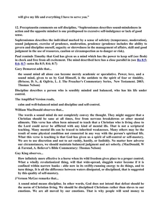 will give my life and everything I have to serve you.” 
12. Preceptaustin comments on self discipline, “Sophronismos describes sound-mindedness in 
action and the opposite mindset is one predisposed to excessive self-indulgence or lack of good 
sense. 
Sophronismos describes the individual marked by a sense of sobriety (temperance, moderation), 
sound judgment, exercise of prudence, moderation, prudence (prudence includes the ability to 
govern and discipline oneself, sagacity or shrewdness in the management of affairs, skill and good 
judgment in the use of resources, caution or circumspection as to danger or risk). 
Paul reminds Timothy that God has given us a mind which has the power to keep self (see flesh) 
in check and free from all excitement. The mind described here has a close parallel in (see Ro 8:5; 
8:6; 8:7- notes Ro 8:5; 8:6; 8:7) 
Gary Demarest adds that... 
the sound mind all alone can become merely academic or speculative. Power, love, and a 
sound mind, given to us by God Himself, is the antidote to the spirit of fear or timidity. 
(Briscoe, D. S.,  Ogilvie, L. J. The Preacher's Commentary Series, ew Testament. 2003; 
Thomas elson) 
Discipline describes a person who is sensibly minded and balanced, who has his life under 
control. 
The Amplified Version reads, 
calm and well-balanced mind and discipline and self-control. 
William MacDonald observes that... 
The words a sound mind do not completely convey the thought. They might suggest that a 
Christian should be sane at all times, free from nervous breakdowns or other mental 
ailments. This verse has often been misused to teach that a Christian who is living close to 
the Lord could never be afflicted with any kind of mental ills. That is not a scriptural 
teaching. Many mental ills can be traced to inherited weaknesses. Many others may be the 
result of some physical condition not connected in any way with the person’s spiritual life. 
What this verse is teaching is that God has given us a spirit of self-control or self-mastery. 
We are to use discretion and not to act rashly, hastily, or foolishly. o matter how adverse 
our circumstances, we should maintain balanced judgment and act soberly. (MacDonald, W 
 Farstad, A. Believer's Bible Commentary: Thomas elson) 
Guy King observes... 
How infinitely more effective is a horse when its wild freedom gives place to a proper control. 
What a wholly revolutionized thing, will that wide-spread, sluggish water become if it is 
confined within narrow banks - able now in its swiftly-running energy to do things, and to 
turn things. It is all the difference between waters dissipated, or disciplined, that is suggested 
by this quality of self-mastery. 
J Vernon McGee remarks that... 
A sound mind means discipline. In other words, God does not intend that defeat should be 
the norm of Christian living. We should be disciplined Christians rather than slaves to our 
emotions. We are all moved by our emotions. That is why people will send money to 
 