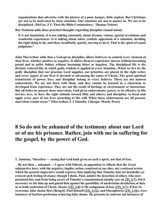 organizations that advertise with the picture of a poor, hungry, little orphan. But Christians 
are not to be motivated by their emotions. Our emotions are not to master us. We are to be 
disciplined. (McGee, J V: Thru the Bible Commentary: Thomas elson) 
Ray Stedman adds these practical thoughts regarding discipline (sound mind): 
It is not fanaticism; it is not talking constantly about dreams, visions, special revelations and 
wonderful experiences. It is talking about sober, realistic appraisals of a situation, deciding 
the right thing to do, and then, steadfastly, quietly, moving to do it. That is the spirit of sound 
judgment. 
John MacArthur adds that a God-given discipline allows believers to control every element of 
their lives, whether positive or negative. It allows them to experience success without becoming 
proud and to suffer failure without becoming bitter or hopeless. The disciplined life is the 
divinely ordered life, in which godly wisdom is applied to every situation...When we live by the 
godly discipline that our gracious Lord supplies, our priorities are placed in the right order, 
and every aspect of our lives is devoted to advancing the cause of Christ...The great spiritual 
triumvirate of power, love, and discipline belong to every believer. These are not natural 
endowments. We are not born with them, and they cannot be learned in a classroom or 
developed from experience. They are not the result of heritage or environment or instruction. 
But all believers possess these marvelous, God-given endowments: power, to be effective in His 
service; love, to have the right attitude toward Him and others; and discipline, to focus and 
apply every part of our lives according to His will. When those endowments are all present, 
marvelous results occur. (MacArthur, J. 2 Timothy. Chicago: Moody Press) 
8 So do not be ashamed of the testimony about our Lord 
or of me his prisoner. Rather, join with me in suffering for 
the gospel, by the power of God. 
1. Jamison, “therefore — seeing that God hath given us such a spirit, not that of fear. 
Be not thou ... ashamed — I agree with Ellicott, in opposition to Alford, that the Greek 
subjunctive here, with the negative, implies action completed at one time, not continued action, 
which the present imperative would express; thus implying that Timothy had not decidedly yet 
evinced such feeling of shame; though I think, Paul, amidst the desertion of others who once 
promised fair, and from being aware of Timothy’s constitutional timidity (see on 2Ti_1:7), felt it 
necessary to stir him up and guard him against the possibility of unchristian dereliction of duty 
as to bold confession of Christ. Shame (2Ti_1:8) is the companion of fear (2Ti_1:7); if fear be 
overcome, false shame flees [Bengel]. Paul himself (2Ti_1:12), and Onesiphorus (2Ti_1:16), were 
instances of fearless profession removing false shame. He presents in contrast sad instances of 
 
