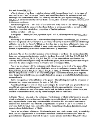fear and shame (2Ti_1:15). 
of the testimony of our Lord — of the testimony which thou art bound to give in the cause of 
our Lord; he says “our,” to connect Timothy and himself together in the testimony which both 
should give for their common Lord. The testimony which Christ gave before Pilate (1Ti_6:12, 
1Ti_6:13), is an incentive to the believer that he should, after His Lord’s example, witness a good 
testimony or confession. 
nor of me his prisoner — The cause of God’s servants is the cause of God Himself (Eph_4:1). 
Timothy might easily be tempted to be ashamed of one in prison, especially as not only worldly 
shame, but great risk, attended any recognition of Paul the prisoner. 
be thou partaker — with me. 
of the gospel — rather, as Greek, “for the Gospel,” that is, suffered for the Gospel (2Ti_2:3-5; 
Phm_1:13). 
according to the power of God — exhibited in having saved and called us (2Ti_1:9). God who 
has done the greater act of power (that is, saved us), will surely do the less (carry us safe through 
afflictions borne for the Gospel). “Think not that thou hast to bear these afflictions by thine own 
power; nay, it is by the power of God. It was a greater exercise of power than His making the 
heaven, His persuading the world to embrace salvation” [Chrysostom]. 
2. Barnes, “Be not thou therefore ashamed of the testimony of our Lord - Do not be ashamed to 
bear your testimony to the doctrines taught by the Lord Jesus; Joh_3:11, Joh_3:32-33; Joh_7:7; 
compare Act_10:22; Act_20:24; 1Co_1:6; Rev_22:16. Paul seems to have apprehended that 
Timothy was in some danger of being ashamed of this gospel, or of shrinking back from its open 
avowal in the trials and persecutions to which he now saw it exposed him. 
or of me his prisoner - Of the testimony which I have borne to the truth of the gospel. This 
passage proves that, when Paul wrote this Epistle, he was in confinement; compare Eph_3:1; 
Eph_6:20; Phi_1:13-14, Phi_1:16; Col_4:3, Col_4:18; Phm_1:9. Timothy knew that he had been 
thrown into prison on account of his love for the gospel. To avoid that himself, there might be 
some danger that a timid young man might shrink from an open avowal of his belief in the same 
system of truth. 
But be thou partaker of the afflictions of the gospel - The sufferings to which the profession of 
the gospel may expose you; compare the notes at Col_1:24. 
According to the power of God - That is, according to the power which God gives to those who 
are afflicted on account of the gospel. The apostle evidently supposes that they who were 
subjected to trials on account of the gospel, might look for divine strength to uphold them, and 
asks him to endure those trials, relying on that strength, and not on his own. 
3. Clarke, “Be not - ashamed of the testimony - The testimony of Christ is the Gospel in general, 
which proclaims Christ crucified, and redemption through his blood. In the sight of the world, 
there appeared to be reason why a man should be ashamed of this; ashamed of him who was 
crucified as a malefactor; but, when this Gospel became the power of God to the salvation of 
every one that believed, it was a subject to exult in. Hence the apostle, Rom_1:16 (note), said, I 
am not ashamed of the Gospel of Christ. 
or of me his prisoner - When our friends are in power and credit, we can readily acknowledge 
them, and take opportunities to show that we have such and such connections; but when the 
person falls into disgrace or discredit, though we cannot pretend not to know him, yet we take 
 
