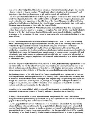 care not to acknowledge him. This induced Cicero, in relation to friendships, to give for a maxim 
- Amicus certus in re incerta cernitur: “A true friend is known in adverse circumstances;” and 
from this we have borrowed our proverb, A friend in need, is a friend indeed. 
Be thou partaker of the afflictions of the Gospel - o parent could love a child better than Paul 
loved Timothy; and, behold! he who could wish him nothing but what was great, honorable, and 
good, wishes him to be a partaker of the afflictions of the Gospel! Because, to suffer for Christ, 
and suffer with Christ, was the highest glory to which any human being in this state could arrive. 
The royal way to the crown of glory, is by the cross of Christ. 
According to the power of God - While thou hast no more affliction than thou hast grace to 
sustain thee under, thou canst have no cause to complain. And God will take care that if a faithful 
discharge of thy duty shall expose thee to afflictions, his power manifested in thee shall be in 
proportion to thy necessities. His load cannot be oppressive, who is strengthened to bear it by the 
power of God. 
4. Gill, “ Be not then therefore ashamed of the testimony of our Lord,.... Either that testimony 
which Christ bore personally by his doctrine and miracles, and by his sufferings and death; or 
rather the Gospel so called, because it comes from Christ, and because it is a testimony 
concerning him; concerning his person, his offices, his righteousness, blood, sacrifice, and 
satisfaction; concerning his obedience, sufferings, death, resurrection, ascension, session at God's 
right hand, intercession for his people, and second coming to judgment; and concerning life and 
salvation by him: and which no preacher or professor of Christ has reason to be ashamed of, it 
being so true in itself, so great, so glorious, and so useful; and whoever is, Christ will be ashamed 
of him another day: 
nor of me his prisoner; for Paul was now a prisoner at Rome, but not for any capital crime, or for 
any immorality, but for the sake of Christ, and for preaching his Gospel; wherefore none of his 
friends had any reason to be ashamed of him; he was suffering in a glorious cause, and setting a 
noble example to others; it looks as if Timothy was somewhat blameworthy in this respect. 
But be thou partaker of the afflictions of the Gospel; the Gospel is here represented as a person 
suffering afflictions, and the apostle would have Timothy suffer them as that did, and along with 
it; he means those afflictions which come upon men for preaching and professing the Gospel; for 
though the Gospel is a Gospel of peace, yet, through the corruption and depravity of men, it 
brings a sword, division, and trouble. Tribulation arises on account of it; and this should be 
endured patiently, and constantly, for the sake of it: 
according to the power of God; which is only sufficient to enable persons to bear them; and is 
mentioned for the encouragement of Timothy and others, to endure them cheerfully. 
5. Henry, “He exhorts him to count upon afflictions, and get ready for them: “Be not thou 
therefore ashamed of the testimony of our Lord, nor of me his prisoner. Be not thou ashamed of the 
gospel, of the testimony thou hast borne to it.” Observe, 
1. The gospel of Christ is what we have none of us reason to be ashamed of. We must not be 
ashamed of those who are suffering for the gospel of Christ. Timothy must not be ashamed of 
good old Paul, though he was now in bonds. As he must not himself be afraid of suffering, so he 
must not be afraid of owning those who were sufferers for the cause of Christ. (1.) The gospel is 
the testimony of our Lord; in and by this he bears testimony of himself to us, and by professing 
 