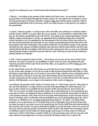 eagerly he would peruse any word from his beloved friend and teacher!” 
3. Barnes, “According to the promise of life which is in Christ Jesus - In accordance with the 
great promise of eternal life through the Saviour; that is, he was called to be an apostle to carry 
out the great purpose of human salvation; compare Eph_3:6. God has made a promise of life to 
mankind through faith in the Lord Jesus, and it was with reference to this that he was called to 
the apostleship. 
4. Clarke, “Paul an apostle - St. Paul at once shows his office, the authority on which he held it, 
and the end for which it was given him. He was an apostle - an extraordinary ambassador from 
heaven. He had his apostleship by the will of God - according to the counsel and design of God’s 
infinite wisdom and goodness. And he was appointed that he might proclaim that eternal life 
which God had in view for mankind by the incarnation of his Son Jesus Christ, and which was 
the end of all the promises he had made to men, and the commandments he had delivered to all 
his prophets since the world began. The mention of this life was peculiarly proper in the apostle, 
who had now the sentence of death in himself, and who knew that he must shortly seal the truth 
with his blood. His life was hidden with Christ in God; and he knew that, as soon as he should be 
absent from the body, he should be present with the Lord. With these words he both comforted 
himself and his son Timothy. 
5. Gill, “ Paul an apostle of Jesus Christ,.... ot of men, nor by men, but by Jesus Christ, from 
whom he was sent; by whom he was qualified; in whose name he came, and ministered; and 
whom he preached. Of his name Paul, and of his office, as an apostle; see Gill on Rom_1:1 into 
which office he came 
by the will of God; not by the will of man, no, not of the best of men, of James, Cephas, or John, 
or any of the other apostles; nor by his own will, he did not thrust himself into this office, or take 
this honour upon himself; nor was it owing to any merits of his, which he always disclaims, but to 
the will and grace of God; it was by the secret determining will of God, that he was from all 
eternity separated unto the Gospel of Christ; and it was by the revealed will of God to the church, 
that he, with Barnabas, was set apart to the ministry of the word; see Rom_1:1. 
According to the promise of life which is in Christ Jesus; or with respect unto it; this points at 
the sum and substance, or subject matter, and end of his apostleship, for which this grace was 
given to him, which was to publish the free promise of life and salvation by Jesus Christ. By 
life here is meant, not this corporeal life, which, and a continuation of it, were promised in the 
covenant of works, on condition of man's obedience to it; but eternal life, the promise of which is 
a free promise made by God, of his own free sovereign will and pleasure, in the covenant of grace, 
from everlasting; and is an absolute and unconditional one, not at all depending upon the works 
of the law, or obedience to it; see Rom_14:16 and this promise is in Christ, in whom all the 
promises are yea and arisen: for it was made before the world began, Tit_1:2 when the persons 
on whose account it was made were not in actual being; but Christ, their head and representative, 
then existed; and to him it was given, and into his hands was it put for them, where it is sure to all 
the seed; and not only the promise, but the life itself is in him, and which is here intended. Christ, 
as Mediator, asked it of his Father for all his people, and he gave it to him, where it is hid safe 
and secure. Christ is the Prince or author of life; he is the procuring cause of it; he was sent, and 
came, that his sheep might have it; he gave his flesh, his human nature for it; and by his 
 