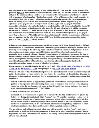 our adherence to it we bear testimony of him and for him. (2.) Paul was the Lord's prisoner, his 
prisoner, Eph_4:1. For his sake he was bound with a chain. (3.) We have no reason to be ashamed 
either of the testimony of our Lord or of his prisoners; if we are ashamed of either now, Christ 
will be ashamed of us hereafter. “But be thou partaker of the afflictions of the gospel, according to 
the power of God, that is, expect afflictions for the gospel's sake, prepare for them, count upon 
them, be willing to take thy lot with the suffering saints in this world. Be partaker of the 
afflictions of the gospel;” or, as it may be read, Do thou suffer with the gospel; “not only 
sympathize with those who suffer for it, but be ready to suffer with them and suffer like them.” If 
at any time the gospel be in distress, he who hopes for life and salvation by it will be content to 
suffer with it. Observe, [1.] Then we are likely to bear afflictions as well, when we fetch strength 
and power from God to enable us to bear them: Be thou partaker of the afflictions of the gospel, 
according to the power of God. [2.] All Christians, but especially ministers, must expect afflictions 
and persecutions for the sake of the gospel. [3.] These shall be proportioned, according to the 
power of God (1Co_10:13) resting upon us.” 
6. Preceptaustin has numerous comments on this verse, and I will share them all, for it is difficult 
to choose what is valuable and what is not. “Ashamed (epaischunomai from epi = upon or used to 
intensify the meaning of the following word + aischunomai from aischos = disfigurement  then 
disgrace) means to experience a painful feeling or sense of loss of status because of some 
particular event or activity. It describes one's consciousness of guilt or of exposure or the fear of 
embarrassment that one's expectations may prove false. Epaischunomai is associated with being 
afraid, feeling shame which prevents one from doing something, a reluctance to say or do 
something because of fear of humiliation, experiencing a lack of courage to stand up for 
something or feeling shame because of what has been done. 
Epaischunomai is used 11 times in the T in the ASB - Mark 8:38; Luke 9:26; Rom 1:16; 6:21; 
2 Tim 1:8, 12, 16; Heb 2:11; 11:16. In Septuagint 3x - Ps 118:6, Job 34:19, Is 1:29 
Webster adds that to be ashamed is to experience the painful emotion caused by consciousness of 
guilt, shortcoming, or impropriety, to experience the condition of humiliating disgrace or 
disrepute, or to experience something that brings censure or reproach. Another source states that 
ashamed is 
Almost exclusively moral in significance; confusion or abashment through consciousness of 
guilt or of its exposure. Often including also a sense of terror or fear because of the disgrace 
connected with the performance of some action. Capacity for shame indicates that moral 
sense (conscience) is not extinct. (ISBE, 1918). 
The 1828 Webster's adds ashamed is 
Confused by a consciousness of guilt or of inferiority; by the mortification of pride; by 
failure or disappointment...(and that shame is) A painful sensation excited by a 
consciousness of guilt, or of having done something which injures reputation; or by of that 
which nature nature or modesty prompts us to conceal. Shame is particularly excited by the 
disclosure of actions which, in the view of men, are mean and degrading. Hence it it is often 
or always manifested by a downcast look or by blushes, called confusion of face. 
The aorist tense and subjunctive mood when used with a negative particle (me = not) conveys 
the idea of a prohibition designed to prevent an action from arising. It could be phrased Don't 
begin to be ashamed. In other words Paul was not telling Timothy to stop being ashamed as if he 
already was ashamed. 
 