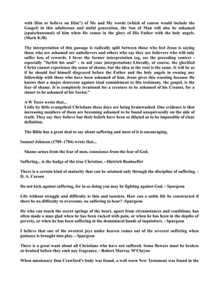 with Him or believe on Him) of Me and My words (which of course would include the 
Gospel) in this adulterous and sinful generation, the Son of Man will also be ashamed 
(epaischunomai) of him when He comes in the glory of His Father with the holy angels. 
(Mark 8:38) 
The interpretation of this passage is radically split between those who feel Jesus is saying 
those who are ashamed are unbelievers and others who say they are believers who will only 
suffer loss of rewards. I favor the former interpretation (eg, see the preceding context - 
especially forfeit his soul - to aid your interpretation) Literally, of course, the glorified 
Christ cannot experience the sense of shame, but the idea at the root is the same. It will be as 
if he should feel himself disgraced before the Father and the holy angels in owning any 
fellowship with those who have been ashamed of him. Jesus gives this warning because He 
knows that a major deterrent against total commitment to His testimony, the gospel, is the 
fear of shame. It is completely irrational for a creature to be ashamed of his Creator, for a 
sinner to be ashamed of his Savior.” 
A W Tozer wrote that... 
Little by little evangelical Christians these days are being brainwashed. One evidence is that 
increasing numbers of them are becoming ashamed to be found unequivocally on the side of 
truth. They say they believe but their beliefs have been so diluted as to be impossible of clear 
definition. 
The Bible has a great deal to say about suffering and most of it is encouraging. 
Samuel Johnson (1709–1784) wrote that... 
Shame arises from the fear of men, conscience from the fear of God. 
Suffering... is the badge of the true Christian. - Dietrich Bonhoeffer 
There is a certain kind of maturity that can be attained only through the discipline of suffering. - 
D. A. Carson 
Do not kick against suffering, for in so doing you may be fighting against God. - Spurgeon 
Life without struggle and difficulty is thin and tasteless. How can a noble life be constructed if 
there be no difficulty to overcome, no suffering to bear? -Spurgeon 
He who can touch the secret springs of the heart, apart from circumstances and conditions, has 
often made a man glad when he has been racked with pain, or when he has been in the depths of 
poverty, or when he has been suffering at the demoniacal hands of inquisitors. - Spurgeon 
I believe that one of the sweetest joys under heaven comes out of the severest suffering when 
patience is brought into play. - Spurgeon 
There is a great want about all Christians who have not suffered. Some flowers must be broken 
or bruised before they emit any fragrance. - Robert Murray M’Cheyne 
When missionary Dan Crawford's body was found, a well worn ew Testament was found in the 
 