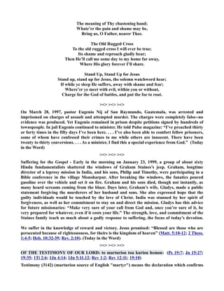 The meaning of Thy chastening hand; 
Whate’er the pain and shame may be, 
Bring us, O Father, nearer Thee. 
The Old Rugged Cross 
To the old rugged cross I will ever be true; 
Its shame and reproach gladly bear; 
Then He’ll call me some day to my home far away, 
Where His glory forever I’ll share. 
Stand Up, Stand Up for Jesus 
Stand up, stand up for Jesus, the solemn watchword hear; 
If while ye sleep He suffers, away with shame and fear; 
Where’er ye meet with evil, within you or without, 
Charge for the God of battles, and put the foe to rout. 
   
On March 28, 1997, pastor Eugenio ij of San Raymundo, Guatemala, was arrested and 
imprisoned on charges of assault and attempted murder. The charges were completely false--no 
evidence was produced. Yet Eugenio remained in prison despite petitions signed by hundreds of 
townspeople. In jail Eugenio continued to minister. He told Pulse magazine: “I’ve preached thirty 
or forty times in the fifty days I’ve been here. . . . I’ve also been able to comfort fellow prisoners, 
some of whom have confessed their crimes to me while others are innocent. There have been 
twenty to thirty conversions. . . . As a minister, I find this a special experience from God.” (Today 
in the Word) 
   
Suffering for the Gospel - Early in the morning on January 23, 1999, a group of about sixty 
Hindu fundamentalists shattered the windows of Graham Staines’s jeep. Graham, longtime 
director of a leprosy mission in India, and his sons, Philip and Timothy, were participating in a 
Bible conference in the village Monoharpur. After breaking the windows, the fanatics poured 
gasoline over the vehicle and set it on fire. Graham and his sons died, though not instantly, as 
many heard screams coming from the blaze. Days later, Graham’s wife, Gladys, made a public 
statement forgiving the murderers of her husband and sons. She also expressed hope that the 
guilty individuals would be touched by the love of Christ. India was stunned by her spirit of 
forgiveness, as well as her commitment to stay on and direct the mission. Gladys has this advice 
for future missionaries: “Make very sure of your call from God and, once you’re sure of it, be 
very prepared for whatever, even if it costs your life.” The strength, love, and commitment of the 
Staines family teach us much about a godly response to suffering, the focus of today’s devotion. 
We suffer in the knowledge of reward and victory. Jesus promised: “Blessed are those who are 
persecuted because of righteousness, for theirs is the kingdom of heaven” (Matt. 5:10-12; 2 Thess. 
1:4-5; Heb. 10:32-39; Rev. 2:10). (Today in the Word) 
   
OF THE TESTIMOY OF OUR LORD: to marturion tou kuriou hemon: (Ps 19:7; Jn 15:27; 
19:35; 1Ti 2:6; 1Jn 4:14; 1Jn 5:11,12; Rev 1:2; Rev 12:11; 19:10) 
Testimony (3142) (marturion source of English martyr) means the declaration which confirms 
 