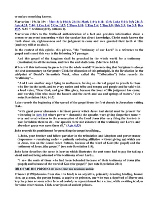 or makes something known. 
Marturion - 19x in 19v - Matt 8:4; 10:18; 24:14; Mark 1:44; 6:11; 13:9; Luke 5:14; 9:5; 21:13; 
Acts 4:33; 7:44; 1 Cor 1:6; 2 Cor 1:12; 2 Thess 1:10; 1 Tim 2:6; 2 Tim 1:8; Heb 3:5; Jas 5:3; Rev 
15:5. AS = testimony(19), witness(1). 
Marturion refers to the firsthand authentication of a fact and provides information about a 
person or an event concerning which the speaker has direct knowledge. Christ made known the 
truth about sin, righteousness and the judgment to come and men gnashed their teeth at Him 
(and they will at us also!). 
In the context of this epistle, this phrase, the testimony of our Lord is a reference to the 
gospel and is used this way in the following T passages 
And this gospel of the kingdom shall be preached in the whole world for a testimony 
(marturion) to all the nations, and then the end shall come. (Matthew 24:14) 
When will this testimony be preached in the whole world? Remembering that Scripture is always 
the best commentary on Scripture (Click for discussion of this principle), in the Revelation (at the 
midpoint of Daniel's Seventieth Week, often called the Tribulation) John records his 
testimony... 
And I saw another angel flying in midheaven, having an eternal gospel to preach to those 
who live on the earth, and to every nation and tribe and tongue and people and he said with 
a loud voice, Fear God, and give Him glory, because the hour of His judgment has come; 
and worship Him who made the heaven and the earth and sea and springs of waters. (see 
notes Revelation 14:6; 14:7) 
Luke records the beginning of the spread of the gospel from the first church in Jerusalem writing 
that... 
with great power (dunamis = intrinsic power which Jesus had stated must be present for 
witnessing in Acts 1:8 where power = dunamis) the apostles were giving (imperfect tense = 
over and over) witness to the resurrection of the Lord Jesus (the very thing the Sanhedrin 
had forbidden them to do - the apostles were not ashamed of the testimony our Lord), and 
abundant grace was upon them all. (Acts 4:33) 
John records his punishment for preaching the gospel testifying... 
I, John, your brother and fellow partaker in the tribulation and kingdom and perseverance 
(hupomone = remaining under = patiently enduring affliction without giving up) which are 
in Jesus, was on the island called Patmos, because of the word of God (the gospel) and the 
testimony of Jesus. (the gospel) (see note Revelation 1:9). 
John later describes the scene in heaven which illustrates the cost some had to pay for taking a 
stand and not being ashamed of the testimony of our Lord... 
I saw the souls of those who had been beheaded because of their testimony of Jesus (the 
gospel) and because of the word of God (the gospel) (see note Revelation 20:4) 
OR OF ME HIS PRISOER: mede eme ton desmion autou: 
Prisoner (1198)(desmios from deo = to bind) is an adjective, primarily denoting binding, bound, 
then, as a noun, the person bound, a captive or prisoner, one who was a deprived of liberty and 
kept in prison or some other form of custody as a punishment for a crime, while awaiting trial, or 
for some other reason. Click description of ancient prisons. 
 
