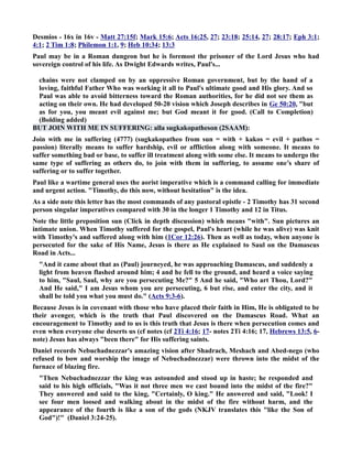 Desmios - 16x in 16v - Matt 27:15f; Mark 15:6; Acts 16:25, 27; 23:18; 25:14, 27; 28:17; Eph 3:1; 
4:1; 2 Tim 1:8; Philemon 1:1, 9; Heb 10:34; 13:3 
Paul may be in a Roman dungeon but he is foremost the prisoner of the Lord Jesus who had 
sovereign control of his life. As Dwight Edwards writes, Paul's... 
chains were not clamped on by an oppressive Roman government, but by the hand of a 
loving, faithful Father Who was working it all to Paul's ultimate good and His glory. And so 
Paul was able to avoid bitterness toward the Roman authorities, for he did not see them as 
acting on their own. He had developed 50-20 vision which Joseph describes in Ge 50:20, but 
as for you, you meant evil against me; but God meant it for good. (Call to Completion) 
(Bolding added) 
BUT JOI WITH ME I SUFFERIG: alla sugkakopatheson (2SAAM): 
Join with me in suffering (4777) (sugkakopatheo from sun = with + kakos = evil + pathos = 
passion) literally means to suffer hardship, evil or affliction along with someone. It means to 
suffer something bad or base, to suffer ill treatment along with some else. It means to undergo the 
same type of suffering as others do, to join with them in suffering, to assume one’s share of 
suffering or to suffer together. 
Paul like a wartime general uses the aorist imperative which is a command calling for immediate 
and urgent action. Timothy, do this now, without hesitation is the idea. 
As a side note this letter has the most commands of any pastoral epistle - 2 Timothy has 31 second 
person singular imperatives compared with 30 in the longer 1 Timothy and 12 in Titus. 
ote the little preposition sun (Click in depth discussion) which means with. Sun pictures an 
intimate union. When Timothy suffered for the gospel, Paul's heart (while he was alive) was knit 
with Timothy's and suffered along with him (1Cor 12:26). Then as well as today, when anyone is 
persecuted for the sake of His ame, Jesus is there as He explained to Saul on the Damascus 
Road in Acts... 
And it came about that as (Paul) journeyed, he was approaching Damascus, and suddenly a 
light from heaven flashed around him; 4 and he fell to the ground, and heard a voice saying 
to him, Saul, Saul, why are you persecuting Me? 5 And he said, Who art Thou, Lord? 
And He said, I am Jesus whom you are persecuting, 6 but rise, and enter the city, and it 
shall be told you what you must do. (Acts 9:3-6). 
Because Jesus is in covenant with those who have placed their faith in Him, He is obligated to be 
their avenger, which is the truth that Paul discovered on the Damascus Road. What an 
encouragement to Timothy and to us is this truth that Jesus is there when persecution comes and 
even when everyone else deserts us (cf notes (cf 2Ti 4:16; 17- notes 2Ti 4:16; 17, Hebrews 13:5, 6- 
note) Jesus has always been there for His suffering saints. 
Daniel records ebuchadnezzar's amazing vision after Shadrach, Meshach and Abed-nego (who 
refused to bow and worship the image of ebuchadnezzar) were thrown into the midst of the 
furnace of blazing fire. 
Then ebuchadnezzar the king was astounded and stood up in haste; he responded and 
said to his high officials, Was it not three men we cast bound into the midst of the fire? 
They answered and said to the king, Certainly, O king. He answered and said, Look! I 
see four men loosed and walking about in the midst of the fire without harm, and the 
appearance of the fourth is like a son of the gods (KJV translates this like the Son of 
God)! (Daniel 3:24-25). 
 