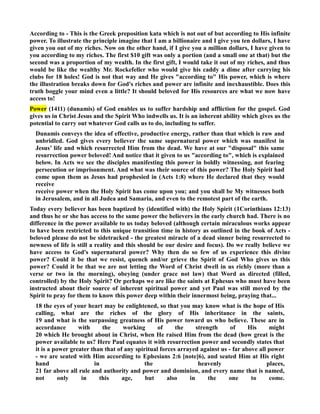 According to - This is the Greek preposition kata which is not out of but according to His infinite 
power. To illustrate the principle imagine that I am a billionaire and I give you ten dollars, I have 
given you out of my riches. ow on the other hand, if I give you a million dollars, I have given to 
you according to my riches. The first $10 gift was only a portion (and a small one at that) but the 
second was a proportion of my wealth. In the first gift, I would take it out of my riches, and thus 
would be like the wealthy Mr. Rockefeller who would give his caddy a dime after carrying his 
clubs for 18 holes! God is not that way and He gives according to His power, which is where 
the illustration breaks down for God's riches and power are infinite and inexhaustible. Does this 
truth boggle your mind even a little? It should beloved for His resources are what we now have 
access to! 
Power (1411) (dunamis) of God enables us to suffer hardship and affliction for the gospel. God 
gives us in Christ Jesus and the Spirit Who indwells us. It is an inherent ability which gives us the 
potential to carry out whatever God calls us to do, including to suffer. 
Dunamis conveys the idea of effective, productive energy, rather than that which is raw and 
unbridled. God gives every believer the same supernatural power which was manifest in 
Jesus’ life and which resurrected Him from the dead. We have at our disposal this same 
resurrection power beloved! And notice that it given to us according to, which is explained 
below. In Acts we see the disciples manifesting this power in boldly witnessing, not fearing 
persecution or imprisonment. And what was their source of this power? The Holy Spirit had 
come upon them as Jesus had prophesied in (Acts 1:8) where He declared that they would 
receive 
receive power when the Holy Spirit has come upon you; and you shall be My witnesses both 
in Jerusalem, and in all Judea and Samaria, and even to the remotest part of the earth. 
Today every believer has been baptized by (identified with) the Holy Spirit (1Corinthians 12:13) 
and thus he or she has access to the same power the believers in the early church had. There is no 
difference in the power available to us today beloved (although certain miraculous works appear 
to have been restricted to this unique transition time in history as outlined in the book of Acts - 
beloved please do not be sidetracked - the greatest miracle of a dead sinner being resurrected to 
newness of life is still a reality and this should be our desire and focus). Do we really believe we 
have access to God's supernatural power? Why then do so few of us experience this divine 
power? Could it be that we resist, quench and/or grieve the Spirit of God Who gives us this 
power? Could it be that we are not letting the Word of Christ dwell in us richly (more than a 
verse or two in the morning), obeying (under grace not law) that Word as directed (filled, 
controlled) by the Holy Spirit? Or perhaps we are like the saints at Ephesus who must have been 
instructed about their source of inherent spiritual power and yet Paul was still moved by the 
Spirit to pray for them to know this power deep within their innermost being, praying that... 
18 the eyes of your heart may be enlightened, so that you may know what is the hope of His 
calling, what are the riches of the glory of His inheritance in the saints, 
19 and what is the surpassing greatness of His power toward us who believe. These are in 
accordance with the working of the strength of His might 
20 which He brought about in Christ, when He raised Him from the dead (how great is the 
power available to us? Here Paul equates it with resurrection power and secondly states that 
it is a power greater than that of any spiritual forces arrayed against us - far above all power 
- we are seated with Him according to Ephesians 2:6 [note]6), and seated Him at His right 
hand in the heavenly places, 
21 far above all rule and authority and power and dominion, and every name that is named, 
not only in this age, but also in the one to come. 
 