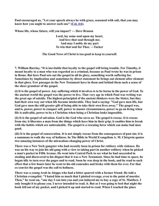 Paul encouraged us, Let your speech always be with grace, seasoned with salt, that you may 
know how you ought to answer each one (Col. 4:6). 
Whose life, whose future, will you impact? — Dave Branon 
Lord, lay some soul upon my heart, 
And love that soul through me; 
And may I nobly do my part 
To win that soul for Thee. —Tucker 
The Good ews of Christ is too good to keep to yourself. 
7. William Barclay, “It is inevitable that loyalty to the gospel will bring trouble. For Timothy, it 
meant loyalty to a man who was regarded as a criminal, because as Paul wrote he was in prison 
in Rome. But here Paul sets out the gospel in all its glory, something worth suffering for. 
Sometimes by implication and sometimes by direct statement he brings out element after element 
in that glory. Few passages in the ew Testament have in them and behind them such a sense of 
the sheer grandeur of the gospel. 
(i) It is the gospel of power. Any suffering which it involves is to be borne in the power of God. To 
the ancient world the gospel was the power to live. That very age in which Paul was writing was 
the great age of suicide. The highest-principled of the ancient thinkers were the Stoics; but they 
had their own way out when life became intolerable. They had a saying: God gave men life, but 
God gave men the still greater gift of being able to take their own lives away. The gospel was, 
and is, power, power to conquer self, power to master circumstances, power to go on living when 
life is unlivable, power to be a Christian when being a Christian looks impossible. 
(ii) It is the gospel of salvation. God is the God who saves us. The gospel is rescue. It is rescue 
from sin; it liberates a man from the things which have him in their grip; it enables him to break 
with the habits which are unbreakable. The gospel is a rescuing force which can make bad men 
good. 
(iii) It is the gospel of consecration. It is not simply rescue from the consequences of past sin; it is 
a summons to walk the way of holiness. In The Bible in World Evangelism A. M. Chirgwin quotes 
two amazing instances of the miraculous changing power of Christ. 
There was a ew York gangster who had recently been in prison for robbery with violence. He 
was on his way to join his old gang with a view to taking part in another robbery when he picked 
a man's pocket in Fifth Avenue. He went into Central Park to see what he had succeeded in 
stealing and discovered to his disgust that it was a ew Testament. Since he had time to spare, he 
began idly to turn over the pages and to read. Soon he was deep in the book, and he read to such 
effect that a few hours later he went to his old comrades and broke with them for ever. For that 
ex-convict the gospel was the call to holiness. 
There was a young Arab in Aleppo who had a bitter quarrel with a former friend. He told a 
Christian evangelist: I hated him so much that I plotted revenge, even to the point of murder. 
Then, he went on, one day I ran into you and you induced me to buy a copy of St. Matthew. I 
only bought it to please you. I never intended to read. it. But as I was going to bed that night the 
book fell out of my pocket, and I picked it up and started to read. When I reached the place 
 
