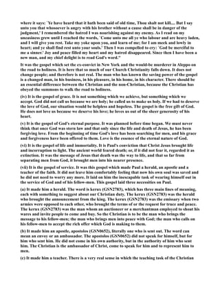 where it says: `Ye have heard that it hath been said of old time, Thou shalt not kill.... But I say 
unto you that whosoever is angry with his brother without a cause shall be in danger of the 
judgment,' I remembered the hatred I was nourishing against my enemy. As I read on my 
uneasiness grew until I reached the words, `Come unto me all ye who labour and are heavy laden, 
and I will give you rest. Take my yoke upon you, and learn of me; for I am meek and lowly in 
heart; and ye shall find rest unto your souls.' Then I was compelled to cry: `God be merciful to 
me a sinner.' Joy and peace filled my heart and my hatred disappeared. Since then I have been a 
new man, and my chief delight is to read God's word. 
It was the gospel which set the ex-convict in ew York and the would-be murderer in Aleppo on 
the road to holiness. It is here that so much of our Church Christianity falls down. It does not 
change people; and therefore is not real. The man who has known the saving power of the gospel 
is a changed man, in his business, in his pleasure, in his home, in his character. There should be 
an essential difference between the Christian and the non-Christian, because the Christian has 
obeyed the summons to walk the road to holiness. 
(iv) It is the gospel of grace. It is not something which we achieve, but something which we 
accept. God did not call us because we are holy; he called us to make us holy. If we had to deserve 
the love of God, our situation would be helpless and hopeless. The gospel is the free gift of God. 
He does not love us because we deserve his love; he loves us out of the sheer generosity of his 
heart. 
(v) It is the gospel of God's eternal purpose. It was planned before time began. We must never 
think that once God was stern law and that only since the life and death of Jesus, he has been 
forgiving love. From the beginning of time God's love has been searching for men, and his grace 
and forgiveness have been offered to them. Love is the essence of the eternal nature of God. 
(vi) It is the gospel of life and immortality. It is Paul's conviction that Christ Jesus brought life 
and incorruption to light. The ancient world feared death; or, if it did not fear it, regarded it as 
extinction. It was the message of Jesus that death was the way to life, and that so far from 
separating men from God, it brought men into his nearer presence. 
(vii) It is the gospel of service. It was this gospel which made Paul a herald, an apostle and a 
teacher of the faith. It did not leave him comfortably feeling that now his own soul was saved and 
he did not need to worry any more. It laid on him the inescapable task of wearing himself out in 
the service of God and of his fellow-men. This gospel laid three necessities on Paul. 
(a) It made him a herald. The word is kerux (GS2783), which has three main lines of meaning, 
each with something to suggest about our Christian duty. The kerux (GS2783) was the herald 
who brought the announcement from the king. The kerux (GS2783) was the emissary when two 
armies were opposed to each other, who brought the terms of or the request for truce and peace. 
The kerux (GS2783) was the man whom an auctioneer or a merchantman employed to shout his 
wares and invite people to come and buy. So the Christian is to be the man who brings the 
message to his fellow-men; the man who brings men into peace with God; the man who calls on 
his fellow-men to accept the rich offer which God is making to them. 
(b) It made him an apostle, apostolos (GS0652), literally one who is sent out. The word can 
mean an envoy or an ambassador. The apostolos (GS0652) did not speak for himself, but for 
him who sent him. He did not come in his own authority, but in the authority of him who sent 
him. The Christian is the ambassador of Christ, come to speak for him and to represent him to 
men. 
(c) It made him a teacher. There is a very real sense in which the teaching task of the Christian 
 