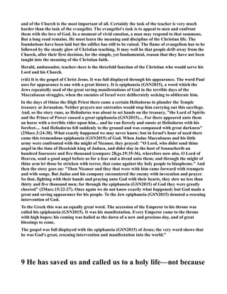 and of the Church is the most important of all. Certainly the task of the teacher is very much 
harder than the task of the evangelist. The evangelist's task is to appeal to men and confront 
them with the love of God. In a moment of vivid emotion, a man may respond to that summons. 
But a long road remains. He must learn the meaning and discipline of the Christian life. The 
foundations have been laid but the edifice has still to be raised. The flame of evangelism has to be 
followed by the steady glow of Christian teaching. It may well be that people drift away from the 
Church, after their first decision, for the simple, yet fundamental, reason that they have not been 
taught into the meaning of the Christian faith. 
Herald, ambassador, teacher--here is the threefold function of the Christian who would serve his 
Lord and his Church. 
(viii) It is the gospel of Christ Jesus. It was full displayed through his appearance. The word Paul 
uses for appearance is one with a great history. It is epiphaneia (GS2015), a word which the 
Jews repeatedly used of the great saving manifestations of God in the terrible days of the 
Maccabaean struggles, when the enemies of Israel were deliberately seeking to obliterate him. 
In the days of Onias the High Priest there came a certain Heliodorus to plunder the Temple 
treasury at Jerusalem. either prayers nor entreaties would stop him carrying out this sacrilege. 
And, so the story runs, as Heliodorus was about to set hands on the treasury, the Lord of Spirits 
and the Prince of Power caused a great epiphaneia (GS2015).... For there appeared unto them 
an horse with a terrible rider upon him... and he ran fiercely and smote at Heliodorus with his 
forefeet.... And Heliodorus fell suddenly to the ground and was compassed with great darkness 
(2Macc.3:24-30). What exactly happened we may never know; but in Israel's hour of need there 
came this tremendous epiphaneia (GS2015) of God. When Judas Maccabaeus and his little 
army were confronted with the might of icanor, they prayed: O Lord, who didst send thine 
angel in the time of Hezekiah king of Judaea, and didst slay in the host of Sennacherib an 
hundred fourscore and five thousand (compare 2Kgs.19:35-36), wherefore now also, O Lord of 
Heaven, send a good angel before us for a fear and a dread unto them; and through the might of 
thine arm let those be stricken with terror, that come against thy holy people to blaspheme. And 
then the story goes on: Then icanor and they that were with him came forward with trumpets 
and with songs. But Judas and his company encountered the enemy with invocation and prayer. 
So that, fighting with their hands and praying unto God with their hearts, they slew no less than 
thirty and five thousand men; for through the epiphaneia (GS2015) of God they were greatly 
cheered (2Macc.15:22-27). Once again we do not know exactly what happened; but God made a 
great and saving appearance for his people. To the Jew epiphaneia (GS2015) denoted a rescuing 
intervention of God. 
To the Greek this was an equally great word. The accession of the Emperor to his throne was 
called his epiphaneia (GS2015). It was his manifestation. Every Emperor came to the throne 
with high hopes; his coming was hailed as the dawn of a new and precious day, and of great 
blessings to come. 
The gospel was full displayed with the epiphaneia (GS2015) of Jesus; the very word shows that 
he was God's great, rescuing intervention and manifestation into the world.” 
9 He has saved us and called us to a holy life—not because 
 