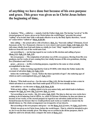 of anything we have done but because of his own purpose 
and grace. This grace was given us in Christ Jesus before 
the beginning of time, 
1. Jamison, “Who ... called us — namely, God the Father (Gal_1:6). The having “saved us” in His 
eternal purpose of “grace, given us in Christ before the world began,” precedes his actual 
“calling” of us in due time with a call made effective to us by the Holy Spirit; therefore, “saved 
us” comes before “called us” (Rom_8:28-30). 
holy calling — the actual call to a life of holiness. Heb_3:1, “heavenly calling” [Tittmann, Greek 
Synonyms of the ew Testament]; whereas we were sinners and enemies (Eph_1:18; Eph_4:1). The 
call comes wholly from God and claims us wholly for God. “Holy” implies the separation of 
believers from the rest of the world unto God. 
not according to — not having regard to our works in His election and calling of grace 
(Rom_9:11; Eph_2:8, Eph_2:9). 
his own purpose — The origination of salvation was of His own purpose, flowing from His own 
goodness, not for works of ours coming first, but wholly because of His own gratuitous, electing 
love [Theodoret and Calvin]. 
grace ... given us — in His everlasting purpose, regarded as the same as when actually 
accomplished in due time. 
in Christ — believers being regarded by God as I HIM, with whom the Father makes the 
covenant of salvation (Eph_1:4; Eph_3:11). 
before the world began — Greek, “before the times (periods) of ages”; the enduring ages of 
which no end is contemplated (1Co_2:7; Eph_3:11). 
2. Barnes, “Who hath saved us; - See the notes at Mat_1:21. He has brought us into a state in 
which salvation is so certain, that Paul could speak of it as if it were already done. 
And called us - see the notes at Rom_8:28, Rom_8:30. 
With an holy calling - A calling which is in its own nature holy, and which leads to holiness; 
compare the Eph_4:1 note; Phi_3:14 note; Heb_3:1 note. 
ot according to our works - Tit_3:5; notes, Eph_2:8-9. The idea is, that our own works have 
nothing to do in inducing God to call us. As, when we become Christians, he does not choose us 
because of our works, so the eternal purpose in regard to our salvation could not have been 
formed because he foresaw that we would perform such works as would be a reason why he 
should choose us. The whole arrangement was irrespective of our deserts. 
But according to his own purpose and grace - see the Rom_9:11-13 notes, 16; Eph_1:4-5 notes. 
Which was given us in Christ Jesus, before the world began - That is, which he intended to give 
us, for it was not then actually given. The thing was so certain in the divine purposes, that it 
might be said to be already done; compare the notes at Rom_4:17. 
 