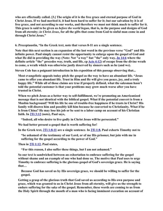 who are effectually called. [3.] The origin of it is the free grace and eternal purpose of God in 
Christ Jesus. If we had merited it, it had been hard to suffer for it; but our salvation by it is of 
free grace, and not according to our works, and therefore we must not think much to suffer for it. 
This grace is said to be given us before the world began, that is, in the purpose and designs of God 
from all eternity; in Christ Jesus, for all the gifts that come from God to sinful man come in and 
through Christ Jesus.” 
6. Preceptaustin, “In the Greek text, note that verses 8-11 are a single sentence. 
ote that this next section is an expansion of the last word in the previous verse God and His 
infinite power. Paul simply cannot resist the opportunity to enlarge upon the gospel of God and 
what He did in providing the way (ote: ot a way but the only way, Jn 14:6 where the 
definite article the precedes way, truth, and life, cp Acts 4:12) of escape from the divine wrath 
to come, a wrath which was otherwise justly deserved by sinners such as he (and we). 
Steven Cole has a poignant introduction in his exposition of this passage observing that... 
Most evangelistic appeals today pitch the gospel as the way to have an abundant life. “Jesus 
came to offer you abundant life. Trust in Him and He will give you peace, joy, and a truly 
happy life.” While all of those claims are true if properly defined, what the salesman hasn’t 
told the potential customer is that your problems may grow much worse after you have 
trusted in Christ. 
When we pitch Jesus as a better way to self-fulfillment, we’re promoting an Americanized 
message that is not identical with the biblical gospel. What if the potential convert is from a 
Muslim background? Will his life be one of trouble-free happiness if he trusts in Christ? His 
family will disown him and possibly kill him because he converted to Christianity. What if he 
is from China? He may lose his job or be sent to a labor camp on account of his Christian 
faith. In 2Ti 3:12 (note), Paul says, 
“Indeed, all who desire to live godly in Christ Jesus will be persecuted.” 
We had better present a gospel that is worth suffering for! 
In the Greek text, 2Ti 1:8-11 are a single sentence. In 2Ti 1:8, Paul exhorts Timothy not to 
“be ashamed of the testimony of our Lord, or of me His prisoner, but join with me in 
suffering for the gospel according to the power of God.” 
Then in 2Ti 1:12, Paul states, 
“For this reason, I also suffer these things, but I am not ashamed.” 
So our text is sandwiched between an exhortation to embrace suffering for the gospel 
without shame and an example of one who had done so. The motive that Paul uses to urge 
Timothy to embrace suffering is the glorious gospel of God’s sovereign grace. He is saying 
that… 
Because God has saved us by His sovereign grace, we should be willing to suffer for the 
gospel. 
Getting a grasp of the glorious truth that God saved us according to His own purpose and 
grace, which was granted to us in Christ Jesus from all eternity, will give us the strength to 
endure suffering for the sake of the gospel. Remember, these words are coming to us from 
the Holy Spirit through the mouth of a man who is facing imminent execution on account of 
 