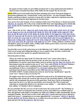 the gospel. So these truths are powerfully practical, but we must understand and submit to 
them in order to benefit from them. (Why Suffer for the Gospel? By Steven Cole) 
Saved (4982) (sozo [word study]) has the basic meanings of to rescue from peril, danger or 
destruction (ultimately the second death in the Lake Of Fire - See also Garland's Births, 
Deaths, and Resurrections), to protect, to keep alive in either a physical or spiritual sense (the 
latter of course being the most important in eternal terms). 
Sozo occurs 54x in the Gospels, 14 uses relating to deliverance from disease or demon possession 
(Mt 9:21, 22, Lk 8:36), 20x to the rescue of physical life from some impending peril or death (Mt 
8:25; 14:30) and the remaining 20x referring to spiritual salvation (Mt 1:21; 10:22; Lk 8:12; 
Jn10:9). 
Sozo - 106x in 99v in AS - Matt 1:21; 8:25; 9:21f; 10:22; 14:30; 16:25; 19:25; 24:13, 22; 27:40, 
42, 49; Mark 3:4; 5:23, 28, 34; 6:56; 8:35; 10:26, 52; 13:13, 20; 15:30f; 16:16; Luke 6:9; 7:50; 
8:12, 36, 48, 50; 9:24; 13:23; 17:19; 18:26, 42; 19:10; 23:35, 37, 39; John 3:17; 5:34; 10:9; 11:12; 
12:27, 47; Acts 2:21, 40, 47; 4:9, 12; 11:14; 14:9; 15:1, 11; 16:30f; 27:20, 31; Rom 5:9f; 8:24; 9:27; 
10:9, 13; 11:14, 26; 1 Cor 1:18, 21; 3:15; 5:5; 7:16; 9:22; 10:33; 15:2; 2 Cor 2:15; Eph 2:5, 8; 1 
Thess 2:16; 2 Thess 2:10; 1 Tim 1:15; 2:4, 15; 4:16; 2 Tim 1:9; 4:18; Titus 3:5; Heb 5:7; 7:25; Jas 
1:21; 2:14; 4:12; 5:15, 20; 1 Pet 3:21; 4:18; Jude 1:5, 23. AS = bring...safely(1), cured(1), ensure 
salvation(1), get(1), get well(2), made...well(6), made well(5), preserved(1), recover(1), restore(1), 
save(36), saved(50), saves(1), saving(1). 
Saved in this verse is in the aorist tense (as is the following verb called) which signifies that 
God's act of saving (and calling) the believer was at a point in time. In other words in this 
context, the aorist tense speaks of a specific historical event. 
Edwards points out that... 
This is one of the few times in the T where the word save (sozo) refers only to 
justification (salvation from the penalty of sin). In each case when save is used only for 
justification, it is used in a past tense (either aorist or perfect). Ep 2:8, Titus 3:5, Lk 8:12. It is 
interesting to note the contrast in the use of save here with 1Ti 4:16. In 1Ti 4:16, Timothy's 
salvation is still future and is conditional. Here Timothy's salvation is past and 
unconditional. Is there a contradiction? o, 1Ti 4:16 is talking about SACTIFICATIO 
(salvation from the power and effects of sin) while 2Ti 1:9 is in reference to 
JUSTIFICATIO. Untold confusion has arisen by men forcing justification upon the 
word save whenever they see it in the T. 
We ought to note that it is God Who reached down and saved us. He initiated the process 
from before time eternal, He wooed us and won us by the convicting ministry of His Spirit, 
and He will consummate the process in His good time. Truly there can be no boasting on 
man's part for all we ever did was turn farther away from the One Who created and 
redeemed us. Inseparably linked to our salvation, is our calling. . . . and called us with a 
holy calling. (2 Timothy Call to Completion) 
Do you remember the day you were saved? (I only know the season myself = My Testimony to 
God's Grace). Paul’s is saying that since God has saved us and called us at a definite point of 
time, this glorious truth ought to strengthen our faith to be willing to suffer unashamedly. He has 
reminded Timothy that he (and we) have God's gifts (2Ti 1:7-note) and God's power (Recall to 
mind God's power = omnipotent) to overcome opposition (cp overcomers 1Jn 5:4, 5, Ro 8:35, 
36-note, Ro 8:37, 38, 39-note). Beloved, as we suffer, let us be sure that we are suffering for doing 
good and not evil! (cp 1Pe 2:20-note, 1Pe 3:17-note) 
 