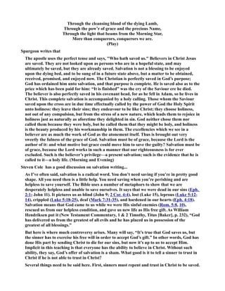 Through the cleansing blood of the dying Lamb, 
Through the pow’r of grace and the precious ame, 
Through the light that beams from the Morning Star, 
More than conquerors, conquerors we are. 
(Play) 
Spurgeon writes that 
The apostle uses the perfect tense and says, Who hath saved us. Believers in Christ Jesus 
are saved. They are not looked upon as persons who are in a hopeful state, and may 
ultimately be saved, but they are already saved. Salvation is not a blessing to be enjoyed 
upon the dying bed, and to be sung of in a future state above, but a matter to be obtained, 
received, promised, and enjoyed now. The Christian is perfectly saved in God’s purpose; 
God has ordained him unto salvation, and that purpose is complete. He is saved also as to the 
price which has been paid for him: “It is finished” was the cry of the Saviour ere he died. 
The believer is also perfectly saved in his covenant head, for as he fell in Adam, so he lives in 
Christ. This complete salvation is accompanied by a holy calling. Those whom the Saviour 
saved upon the cross are in due time effectually called by the power of God the Holy Spirit 
unto holiness: they leave their sins; they endeavour to be like Christ; they choose holiness, 
not out of any compulsion, but from the stress of a new nature, which leads them to rejoice in 
holiness just as naturally as aforetime they delighted in sin. God neither chose them nor 
called them because they were holy, but he called them that they might be holy, and holiness 
is the beauty produced by his workmanship in them. The excellencies which we see in a 
believer are as much the work of God as the atonement itself. Thus is brought out very 
sweetly the fulness of the grace of God. Salvation must be of grace, because the Lord is the 
author of it: and what motive but grace could move him to save the guilty? Salvation must be 
of grace, because the Lord works in such a manner that our righteousness is for ever 
excluded. Such is the believer’s privilege—a present salvation; such is the evidence that he is 
called to it—a holy life. (Morning and Evening) 
Steven Cole has a good discussion on salvation writing... 
As I’ve often said, salvation is a radical word. You don’t need saving if you’re in pretty good 
shape. All you need then is a little help. You need saving when you’re perishing and are 
helpless to save yourself. The Bible uses a number of metaphors to show that we are 
desperately helpless and unable to save ourselves. It says that we were dead in our sins (Eph. 
2:1; John 11). It pictures us as blind (John 9; 2 Cor. 4:4), lost (Luke 15), leprous (Luke 5:12- 
14), crippled (Luke 5:18-25), deaf (Mark 7:31-35), and hardened in our hearts (Eph. 4:18). 
Salvation means that God came to us while we were His sinful enemies (Rom. 5:8, 10), 
rescued us from our helpless condition, and gave us new life as His free gift. As William 
Hendriksen put it (ew Testament Commentary, 1  2 Timothy, Titus [Baker], p. 232), “God 
has delivered us from the greatest of all evils and he has placed us in possession of the 
greatest of all blessings.” 
But here is where much controversy arises. Many will say, “It’s true that God saves us, but 
the sinner has to exercise his free will in order to accept God’s gift.” In other words, God has 
done His part by sending Christ to die for our sins, but now it’s up to us to accept Him. 
Implicit in this teaching is that everyone has the ability to believe in Christ. Without such 
ability, they say, God’s offer of salvation is a sham. What good is it to tell a sinner to trust in 
Christ if he is not able to trust in Christ? 
Several things need to be said here. First, sinners must repent and trust in Christ to be saved. 
 