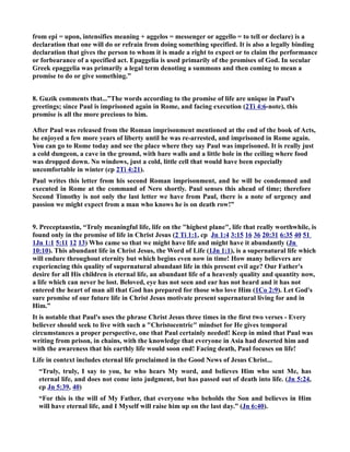 from epi = upon, intensifies meaning + aggelos = messenger or aggello = to tell or declare) is a 
declaration that one will do or refrain from doing something specified. It is also a legally binding 
declaration that gives the person to whom it is made a right to expect or to claim the performance 
or forbearance of a specified act. Epaggelia is used primarily of the promises of God. In secular 
Greek epaggelia was primarily a legal term denoting a summons and then coming to mean a 
promise to do or give something.” 
8. Guzik comments that...”The words according to the promise of life are unique in Paul's 
greetings; since Paul is imprisoned again in Rome, and facing execution (2Ti 4:6-note), this 
promise is all the more precious to him. 
After Paul was released from the Roman imprisonment mentioned at the end of the book of Acts, 
he enjoyed a few more years of liberty until he was re-arrested, and imprisoned in Rome again. 
You can go to Rome today and see the place where they say Paul was imprisoned. It is really just 
a cold dungeon, a cave in the ground, with bare walls and a little hole in the ceiling where food 
was dropped down. o windows, just a cold, little cell that would have been especially 
uncomfortable in winter (cp 2Ti 4:21). 
Paul writes this letter from his second Roman imprisonment, and he will be condemned and 
executed in Rome at the command of ero shortly. Paul senses this ahead of time; therefore 
Second Timothy is not only the last letter we have from Paul, there is a note of urgency and 
passion we might expect from a man who knows he is on death row!” 
9. Preceptaustin, “Truly meaningful life, life on the highest plane, life that really worthwhile, is 
found only in the promise of life in Christ Jesus (2 Ti 1:1, cp Jn 1:4 3:15 16 36 20:31 6:35 40 51 
1Jn 1:1 5:11 12 13) Who came so that we might have life and might have it abundantly (Jn 
10:10). This abundant life in Christ Jesus, the Word of Life (1Jn 1:1), is a supernatural life which 
will endure throughout eternity but which begins even now in time! How many believers are 
experiencing this quality of supernatural abundant life in this present evil age? Our Father's 
desire for all His children is eternal life, an abundant life of a heavenly quality and quantity now, 
a life which can never be lost. Beloved, eye has not seen and ear has not heard and it has not 
entered the heart of man all that God has prepared for those who love Him (1Co 2:9). Let God's 
sure promise of our future life in Christ Jesus motivate present supernatural living for and in 
Him.” 
It is notable that Paul's uses the phrase Christ Jesus three times in the first two verses - Every 
believer should seek to live with such a Christocentric mindset for He gives temporal 
circumstances a proper perspective, one that Paul certainly needed! Keep in mind that Paul was 
writing from prison, in chains, with the knowledge that everyone in Asia had deserted him and 
with the awareness that his earthly life would soon end! Facing death, Paul focuses on life! 
Life in context includes eternal life proclaimed in the Good ews of Jesus Christ... 
“Truly, truly, I say to you, he who hears My word, and believes Him who sent Me, has 
eternal life, and does not come into judgment, but has passed out of death into life. (Jn 5:24, 
cp Jn 5:39, 40) 
“For this is the will of My Father, that everyone who beholds the Son and believes in Him 
will have eternal life, and I Myself will raise him up on the last day.” (Jn 6:40). 
 