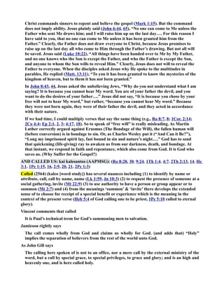 Christ commands sinners to repent and believe the gospel (Mark 1:15). But the command 
does not imply ability. Jesus plainly said (John 6:44, 65), “o one can come to Me unless the 
Father who sent Me draws him; and I will raise him up on the last day…. For this reason I 
have said to you, that no one can come to Me unless it has been granted him from the 
Father.” Clearly, the Father does not draw everyone to Christ, because Jesus promises to 
raise up on the last day all who come to Him through the Father’s drawing. But not all will 
be saved. Jesus said (Luke 10:22), “All things have been handed over to Me by My Father, 
and no one knows who the Son is except the Father, and who the Father is except the Son, 
and anyone to whom the Son wills to reveal Him.” Clearly, Jesus does not will to reveal the 
Father to everyone. When the disciples asked Jesus why He spoke to the multitudes in 
parables, He replied (Matt. 13:11), “To you it has been granted to know the mysteries of the 
kingdom of heaven, but to them it has not been granted.” 
In John 8:43, 44, Jesus asked the unbelieving Jews, “Why do you not understand what I am 
saying? It is because you cannot hear My word. You are of your father the devil, and you 
want to do the desires of your father….” Jesus did not say, “It is because you chose by your 
free will not to hear My word,” but rather, “because you cannot hear My word.” Because 
they were not born again, they were of their father the devil, and they acted in accordance 
with their nature. 
If we had time, I could multiply verses that say the same thing (e.g., Ro 8:7, 8; 1Cor. 2:14; 
2Co 4:4; Ep 2:1, 2, 3; 4:17, 18). So to speak of “free will” is really misleading. As Martin 
Luther correctly argued against Erasmus (The Bondage of the Will), the fallen human will 
(before conversion) is in bondage to sin. Or, as Charles Wesley put it (“And Can it Be?”), 
“Long my imprisoned spirit lay, fast bound in sin and nature’s night….” God has to send 
that quickening (life-giving) ray to awaken us from our darkness, death, and bondage. At 
that instant, we respond in faith and repentance, which also come from God. It is God who 
saves us. (Why Suffer for the Gospel?) 
AD CALLED US: kai kalesantos (AAPMSG): (Ro 8:28, 30. 9:24. 1Th 1:4. 4:7. 2Th 2:13, 14. He 
3:1. 1Pe 1:15, 16, 2:9, 20, 21. 2Pe 1:3) 
Called (2564) (kaleo [word study]) has several nuances including (1) to identify by name or 
attribute, call, call by name, name (Lk 1:59, Jn 10:3) (2) to request the presence of someone at a 
social gathering, invite (Mt 22:9) (3) to use authority to have a person or group appear or to 
summon (Mt 2:7) and (4) from the meanings ‘summon’  ‘invite’ there develops the extended 
sense of to choose for receipt of a special benefit or experience which is the meaning in the 
context of the present verse (Heb 5:4 of God calling one to be priest, 1Pe 5:10 called to eternal 
glory). 
Vincent comments that called 
It is Paul’s technical term for God’s summoning men to salvation. 
Jamieson rightly says 
The call comes wholly from God and claims us wholly for God. (and adds that) “Holy” 
implies the separation of believers from the rest of the world unto God. 
As John Gill says 
The calling here spoken of is not to an office, nor a mere call by the external ministry of the 
word, but a call by special grace, to special privileges, to grace and glory; and is an high and 
heavenly one, and is here called holy. 
 