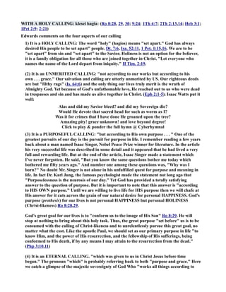 WITH A HOLY CALLIG: klesei hagia: (Ro 8:28, 29, 30; 9:24; 1Th 4:7; 2Th 2:13,14; Heb 3:1; 
1Pet 2:9; 2:21) 
Edwards comments on the four aspects of our calling 
1) It is a HOLY CALLIG: The word holy (hagios) means set apart. God has always 
desired His people to be set apart people. Dt. 7:6, Isa. 52:11, 1 Pet. 1:15,16. We are to be 
set apart from sin and set apart to the Savior. Holiness is not an option for the believer, 
it is a family obligation for all those who are joined together in Christ. Let everyone who 
names the name of the Lord depart from iniquity. II Tim. 2:19. 
(2) It is an UMERITED CALLIG: not according to our works but according to his 
own . . . grace. Our salvation and calling are utterly unmerited by US. Our righteous deeds 
are but filthy rags (Is. 64:6) and the only thing our lives truly merit is the wrath of 
Almighty God. Yet because of God's unfathomable love, He reached out to us who were dead 
in trespasses and sin and has made us alive together in Christ. (Eph 2:1-5). Isaac Watts put it 
well: 
Alas and did my Savior bleed? and did my Sovereign die? 
Would He devote that sacred head for such as worm as I? 
Was it for crimes that I have done He groaned upon the tree? 
Amazing pity! grace unknown! and love beyond degree! 
Click to play  ponder the full hymn @ Cyberhymnal 
(3) It is a PURPOSEFUL CALLIG: but according to His own purpose . . .  One of the 
greatest pursuits of our day is the pursuit for purpose in life. I remember reading a few years 
back about a man named Isaac Singer, obel Peace Prize winner for literature. In the article 
his very successful life was described in some detail and it appeared that he had lived a very 
full and rewarding life. But at the end of the article, Isaac Singer made a statement which 
I've never forgotten. He said, But you know the same questions bother me today which 
bothered me fifty years ago. And number one among these questions was, Why was I 
born? o doubt Mr. Singer is not alone in his unfulfilled quest for purpose and meaning in 
life. In fact Dr. Karl Jung, the famous psychologist made the statement not long ago that 
Purposelessness is the neurosis of our day. Yet God has provided a totally satisfying 
answer to the question of purpose. But it is important to note that this answer is according 
to HIS OW purpose. Until we are willing to live life for HIS purpose then we will chafe at 
His answer for it cuts across the grain of our natural desire for personal HAPPIESS. God's 
purpose (prothesis) for our lives is not personal HAPPIESS but personal HOLIESS 
(Christ-likeness) Ro 8:28,29. 
God's great goal for our lives is to conform us to the image of His Son Ro 8:29. He will 
stop at nothing to bring about this holy task. Thus, the great purpose set before us is to be 
consumed with the calling of Christ-likeness and to unrelentlessly pursue this great goal, no 
matter what the cost. Like the apostle Paul, we should set as our primary purpose in life to 
know Him, and the power of His resurrection, and the fellowship of His sufferings, being 
conformed to His death, if by any means I may attain to the resurrection from the dead. 
(Php 3:10,11) 
(4) It is an ETERAL CALLIG. which was given to us in Christ Jesus before time 
began. The pronoun which is probably referring back to both purpose and grace. Here 
we catch a glimpse of the majestic sovereignty of God Who works all things according to 
 