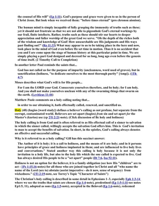 the counsel of His will (Ep 1:11). God's purpose and grace were given to us in the person of 
Christ Jesus. But look when we received them: before times eternal (pro chronon aionion). 
The human mind is simply incapable of fully grasping the immensity of truths such as these; 
yet it should not frustrate us that we are not able to pigeonhole God's eternal workings by 
our frail, finite intellects. Rather, truths such as these should stir our hearts to deeper 
appreciation and fuller worship of the great God we serve. Oh the depth of the riches both 
of the wisdom and knowledge of God! How unsearchable are His judgments and His ways 
past finding out! (Ro 11:33) What may appear to us to be taking place in the here and now, 
took place in the mind of God even before He set time in motion. Thus it is no accident that 
you and I are come upon the stage of human history at this particular point in time. We are 
simply playing a part God designed and decreed for us long, long ago even before the genesis 
of time itself. (2 Timothy Call to Completion) 
In another letter Paul reminds the saints that... 
God has not called us for the purpose of impurity (uncleanness, word used of graves), but in 
sanctification (holiness, to dedicate ourselves to the most thorough purity [Amp]). (1Th 
4:7) 
Moses describes what God's will is for His people... 
For I am the LORD your God. Consecrate yourselves therefore, and be holy; for I am holy. 
And you shall not make yourselves unclean with any of the swarming things that swarm on 
the earth. (Leviticus 11:44) 
Matthew Poole comments on a holy calling noting that... 
in order to our obtaining it, hath effectually called, renewed, and sanctified us. 
Holy (40) (hagios [word study]) defines a believer's calling as not profane, but separate from the 
corrupt, contaminated world. Believers are set apart (hagios) from sin and set apart for the 
Master's (kurios) use (cp 2Ti 2:21-note). (Click discussion of Be holy and holiness) 
The holy calling is from God and is often referred to as His effectual call of a sinner to salvation 
in which the sinner called, willingly accepts the salvation God offers him. This is God’s invitation 
to man to accept the benefits of salvation. In short, in the epistles, God's calling always denotes 
an effective and successful calling. 
Why is it referred to as a holy calling? Gill has this succinct answer: 
The Author of it is holy; it is a call to holiness, and the means of it are holy; and in it persons 
have principles of grace and holiness implanted in them; and are influenced to live holy lives 
and conversations. Stated another way this calling is holy because it is not only the 
invitation to a holy life, but also to the holy life which the one called is expected to live. God 
has always desired His people to be a set apart people (Dt 7:6, Isa 52:11). 
Holiness is not an option for the believer, it is a family obligation (see how His children are to 
act - 1Pe 1:15,16-notes) for all those who are joined together in Christ and all who name the 
name of the Lord (are to) abstain (aorist imperative - do it now, sense of urgency) from 
wickedness. (2Ti 2:19-note, see Torrey's Topic Character of Saints) 
The Christian’s holy calling is described in some detail in Ephesians 1–3, especially Eph 1:3-14 
where we see the truths that saints are chosen (Ep 1:4-note), predestined (Ep 1:5-1:11-see notes 
Ep1:5, 11), adopted as sons (Ep 1:5-note), accepted in the Beloved (Ep 1:6-note), redeemed 
 