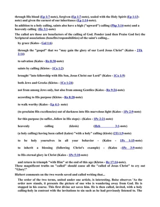 through His blood (Ep 1:7-note), forgiven (Ep 1:7-note), sealed with the Holy Spirit (Ep 1:13- 
note) and given the earnest of our inheritance (Ep 1:14-note). 
In addition to a holy calling, saints also have a high (upward) calling (Php 3:14-note) and a 
heavenly calling (He 3:1-note) 
The called are those are benefactors of the calling of God. Ponder (and then Praise God for) the 
Scriptural associations (benefits/responsibilities) of the saint's calling... 
by grace (Kaleo - Gal 1:6) 
through the gospel that we may gain the glory of our Lord Jesus Christ (Kaleo - 2Th 
2:14) 
to salvation (Kaleo - Ro 8:30-note) 
saints by calling (Kletos - 1Co 1:2) 
brought into fellowship with His Son, Jesus Christ our Lord (Kaleo - 1Co 1:9) 
both Jews and Greeks (Kletos - 1Co 1:24) 
not from among Jews only, but also from among Gentiles (Kaleo - Ro 9:24-note) 
according to His purpose (Kletos - Ro 8:28-note) 
to walk worthy (Kaleo - Ep 4:1- note) 
(to proclaim His excellencies) out of darkness into His marvelous light (Kaleo - 1Pe 2:9-note) 
for this purpose (to suffer...follow in His steps) - (Kaleo - 1Pe 2:21-note) 
heavenly calling (klesis) (Heb 3:1-note) 
(a holy calling) having been called (kaleo) with a holy calling (klesis) (2Ti 1:9-note) 
to be holy yourselves in all your behavior - (Kaleo - 1Pe 1:15-note) 
to inherit a blessing (following Christ's example) - (Kaleo -1Pe 3:9-note) 
to His eternal glory in Christ (Kaleo - 1Pe 5:10-note) 
and return in triumph with Him at the end of this age (Kletos - Re 17:14-note). 
These magnificent truths on called should cause all the called of Jesus Christ to cry out 
Glory! 
Hiebert comments on the two words saved and called writing that... 
The order of the two terms, united under one article, is interesting. Boise observes 'As the 
order now stands, it presents the picture of one who is wandering away from God. He is 
stopped in his course. This first divine act saves him. He is then called, invited, with a holy 
calling-holy in contrast with the invitations to sin such as he had previously listened to. The 
 