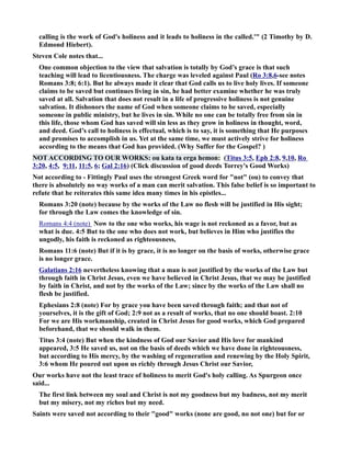 calling is the work of God's holiness and it leads to holiness in the called.' (2 Timothy by D. 
Edmond Hiebert). 
Steven Cole notes that... 
One common objection to the view that salvation is totally by God’s grace is that such 
teaching will lead to licentiousness. The charge was leveled against Paul (Ro 3:8,6-see notes 
Romans 3:8; 6:1). But he always made it clear that God calls us to live holy lives. If someone 
claims to be saved but continues living in sin, he had better examine whether he was truly 
saved at all. Salvation that does not result in a life of progressive holiness is not genuine 
salvation. It dishonors the name of God when someone claims to be saved, especially 
someone in public ministry, but he lives in sin. While no one can be totally free from sin in 
this life, those whom God has saved will sin less as they grow in holiness in thought, word, 
and deed. God’s call to holiness is effectual, which is to say, it is something that He purposes 
and promises to accomplish in us. Yet at the same time, we must actively strive for holiness 
according to the means that God has provided. (Why Suffer for the Gospel? ) 
OT ACCORDIG TO OUR WORKS: ou kata ta erga hemon: (Titus 3:5, Eph 2:8, 9,10, Ro 
3:20, 4:5, 9:11, 11:5, 6; Gal 2:16) (Click discussion of good deeds Torrey's Good Works) 
ot according to - Fittingly Paul uses the strongest Greek word for not (ou) to convey that 
there is absolutely no way works of a man can merit salvation. This false belief is so important to 
refute that he reiterates this same idea many times in his epistles... 
Romans 3:20 (note) because by the works of the Law no flesh will be justified in His sight; 
for through the Law comes the knowledge of sin. 
Romans 4:4 (note) ow to the one who works, his wage is not reckoned as a favor, but as 
what is due. 4:5 But to the one who does not work, but believes in Him who justifies the 
ungodly, his faith is reckoned as righteousness, 
Romans 11:6 (note) But if it is by grace, it is no longer on the basis of works, otherwise grace 
is no longer grace. 
Galatians 2:16 nevertheless knowing that a man is not justified by the works of the Law but 
through faith in Christ Jesus, even we have believed in Christ Jesus, that we may be justified 
by faith in Christ, and not by the works of the Law; since by the works of the Law shall no 
flesh be justified. 
Ephesians 2:8 (note) For by grace you have been saved through faith; and that not of 
yourselves, it is the gift of God; 2:9 not as a result of works, that no one should boast. 2:10 
For we are His workmanship, created in Christ Jesus for good works, which God prepared 
beforehand, that we should walk in them. 
Titus 3:4 (note) But when the kindness of God our Savior and His love for mankind 
appeared, 3:5 He saved us, not on the basis of deeds which we have done in righteousness, 
but according to His mercy, by the washing of regeneration and renewing by the Holy Spirit, 
3:6 whom He poured out upon us richly through Jesus Christ our Savior, 
Our works have not the least trace of holiness to merit God's holy calling. As Spurgeon once 
said... 
The first link between my soul and Christ is not my goodness but my badness, not my merit 
but my misery, not my riches but my need. 
Saints were saved not according to their good works (none are good, no not one) but for or 
 