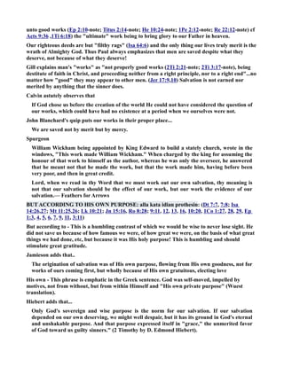 unto good works (Ep 2:10-note; Titus 2:14-note; He 10:24-note; 1Pe 2:12-note; Re 22:12-note) cf 
Acts 9:36 ,1Ti 6:18) the ultimate work being to bring glory to our Father in heaven. 
Our righteous deeds are but filthy rags (Isa 64:6) and the only thing our lives truly merit is the 
wrath of Almighty God. Thus Paul always emphasizes that men are saved despite what they 
deserve, not because of what they deserve! 
Gill explains man's works as not properly good works (2Ti 2:21-note; 2Ti 3:17-note), being 
destitute of faith in Christ, and proceeding neither from a right principle, nor to a right end...no 
matter how good they may appear to other men. (Jer 17:9,10) Salvation is not earned nor 
merited by anything that the sinner does. 
Calvin astutely observes that 
If God chose us before the creation of the world He could not have considered the question of 
our works, which could have had no existence at a period when we ourselves were not. 
John Blanchard's quip puts our works in their proper place... 
We are saved not by merit but by mercy. 
Spurgeon 
William Wickham being appointed by King Edward to build a stately church, wrote in the 
windows, This work made William Wickham. When charged by the king for assuming the 
honour of that work to himself as the author, whereas he was only the overseer, he answered 
that he meant not that he made the work, but that the work made him, having before been 
very poor, and then in great credit. 
Lord, when we read in thy Word that we must work out our own salvation, thy meaning is 
not that our salvation should be the effect of our work, but our work the evidence of our 
salvation.— Feathers for Arrows 
BUT ACCORDIG TO HIS OW PURPOSE: alla kata idian prothesin: (Dt 7:7, 7:8; Isa 
14:26,27; Mt 11:25,26; Lk 10:21; Jn 15:16, Ro 8:28; 9:11, 12, 13, 16, 10:20, 1Co 1:27, 28, 29, Ep 
1:3, 4, 5, 6, 7, 9, 11, 3:11) 
But according to - This is a humbling contrast of which we would be wise to never lose sight. He 
did not save us because of how famous we were, of how great we were, on the basis of what great 
things we had done, etc, but because it was His holy purpose! This is humbling and should 
stimulate great gratitude. 
Jamieson adds that.. 
The origination of salvation was of His own purpose, flowing from His own goodness, not for 
works of ours coming first, but wholly because of His own gratuitous, electing love 
His own - This phrase is emphatic in the Greek sentence. God was self-moved, impelled by 
motives, not from without, but from within Himself and His own private purpose (Wuest 
translation). 
Hiebert adds that... 
Only God's sovereign and wise purpose is the norm for our salvation. If our salvation 
depended on our own deserving, we might well despair, but it has its ground in God's eternal 
and unshakable purpose. And that purpose expressed itself in grace, the unmerited favor 
of God toward us guilty sinners. (2 Timothy by D. Edmond Hiebert). 
 