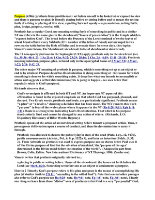 Purpose (4286) (prothesis from protithemai = set before oneself to be looked at or exposed to view 
and then to purpose or plan) is literally placing before or setting before and so means the setting 
forth of a thing or placing of it in view, a putting forward openly -- a presentation, setting forth, 
plan, design, purpose, resolve, will. 
Prothesis has a secular Greek use meaning setting forth of something in public and in a similar 
T use refers to the name give to the shewbread (loaves of presentation) in the Temple which is 
exposed before God. The bread before the Presence of the Lord consisted of twelve loaves of 
wheat bread offered every Sabbath (12 = number of the tribes of Israel) and arranged in two 
rows on the table before the Holy of Holies and to remain there for seven days. (See topics: 
Vincent's note below, The Shewbread; shewbread; table of shewbread or showbread). 
The 11 non-apocryphal uses in the Septuagint (LXX) apply prothesis only to the shewbread (see 
Ex. 39:36; 40:4, 23; 1 Sa 21:6; 1 Chr. 9:32; 23:29; 28:16; 2 Chr. 2:4; 4:19; 13:11; 29:18). Prothesis 
meaning intention, purpose, plan, is found only in the apocryphal books of 2 Macc 3:8; 3 Macc. 
1:22; 2:26; 5:12, 29. 
The other major T meaning of prothesis is purpose, which is something set up as an object or 
end to be attained. Purpose describes fixed intention in doing something or the reason for which 
something is done or for which something exists. It describes what one intends to accomplish or 
attain and suggests a settled determination (this is going to happen - see uses below that 
especially relate to God's purpose). 
Richards observes that... 
God's sovereignty is affirmed in both OT and T. An important T aspect of this 
affirmation is found in the repeated emphasis on that which God has purposed, planned, and 
decreed. Two Greek words, prothesis and boule, are particularly significant. Prothesis means 
a plan or a resolve, denoting a decision that has been made. The IV renders this word 
purpose in four of the twelve places where it appears in the T (Ro 8:28; 9:11; Eph 1:11; 
3:11). Boule is a strong term, indicating God's fixed intention. That which is his purpose 
stands utterly fixed and cannot be changed by any action of others. (Richards, L O: 
Expository Dictionary of Bible Words: Regency) 
Prothesis speaks of the action of an individual setting before himself a proposed action. Thus, it 
presupposes deliberation upon a course of conduct, and then the determination to carry it 
through. 
Prothesis was also used to denote the public lying in state of the dead (Plato, Leg., 12, 947b), 
public announcements (Aristot., Pol., 6, 8, p. 1322a 9), and later an intention (Polyb., 5, 35, 
2). From Aristotle on prothesis was used to express purpose and as shown below Paul uses it 
of 'the Divine purpose of God for the salvation of mankind,' the 'purpose of the ages' 
determined in the Divine mind before the creation of the world. (Adapted in part from 
Brown, Colin, Editor. ew International Dictionary of T Theology. 1986. Zondervan) 
Vincent writes that prothesis originally referred to... 
a placing in public or setting before. Hence of the shew-bread, the loaves set forth before the 
Lord (see Mark 2:26). Something set before one as an object of attainment: a purpose. 
Here in 2 Timothy God's purpose refers to His plan and grace is the means of accomplishing His 
plan (cf similar truth in 2Ti 1:1 according to the will of God). ote that several other passages 
also refer to God's purpose (cp Ro 8:28- note, Ro 9:11-note, Ep 1:11-note, Ep 3:11-note). Clearly 
one thing we learn from these divine uses of prothesis is that God is a very purposeful God, 
 