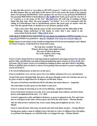 to note that this answer is according to HIS OW purpose. Until we are willing to live life 
for HIS purpose then we will chafe at His answer for it cuts across the grain of our natural 
desire for personal HAPPIESS. God's purpose for our lives is not personal HAPPIESS 
but personal HOLIESS (Christ-likeness) (Ro 8:28ff-note) God's great goal for our lives is 
to conform us to the image of His Son (Ro 8:29-note). He will stop at nothing to bring 
about this holy task. Thus, the great purpose set before us is to be consumed with the 
calling of Christ-likeness and to unrelentlessly pursue this great goal, no matter what the 
cost. Like the apostle Paul, we should set as our primary purpose in life 
that I may know Him and the power of His resurrection and the fellowship of His 
sufferings, being conformed to His death; in order that I may attain to the 
resurrection from the dead. (Php 3:10,11-note) 
AD GRACE WHICH WAS GRATED US: kai charin ten dotheisan (APPFSA) hemin: (Grace 
- Acts 15:11) (Which was granted us - Jn 6:37; 10:28,29; 17:9; 1Cor 1:4, 3:21,22; Eph 1:3) 
Grace (charis [word study]) is the beneficent disposition of God toward mankind. God's Riches 
At Christ's Expense. Unmerited favor from God to man. 
My God, how excellent Thy grace, 
Whence all our hope and comfort spring! 
The sons of Adam in distress 
Fly to the shadow of thy wing. 
--Isaac Watts 
Grace is God's unmerited favor and supernatural enablement and empowerment for salvation 
and for daily sanctification (cp empowering/strengthening aspect of grace in 1Cor 15:10, 2Co 
12:9-note, 2Ti 2:1-note). Grace is everything for nothing to those who don't deserve anything. 
Justice is getting what you deserve; mercy is not getting what you deserve; grace is getting what 
you do not deserve. 
J. H. Jowett defined grace as holy love on the move. 
Grace is needed for every service, mercy for every failure and peace for every circumstance. 
Accept God's grace through faith, then prove his grace through works, for God does not save us 
by grace so that we might then live in disgrace (to His holy ame). 
The grace of God does not find men fit for salvation, but makes them so. - Augustine 
The only limits to God's grace are the limits we put on it. 
Grace is as large in renewing us as sin was in defacing. - Stephen Charnock 
Grace in the heart of man is an exotic. It is a new principle from without, sent down from 
heaven and implanted in his soul. - J. C. Ryle 
As heat is opposed to cold, and light to darkness, so grace is opposed to sin. Fire and water 
may as well agree in the same vessel as grace and sin in the same heart. - Thomas Brooks 
The law tells me how crooked I am. Grace comes along and straightens me out. - D. L. 
Moody 
Grace is what all need, what none can merit and what God alone can give. - George Barlow 
Saving grace makes a man as willing to leave his lusts as a slave is willing to leave his galley, 
or a prisoner his dungeon, or a thief his bolts, or a beggar his rags. - Thomas Brooks 
 
